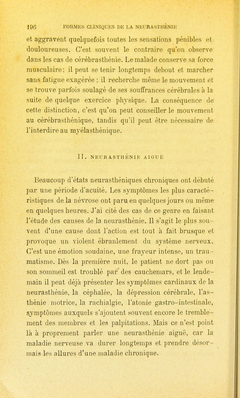 et aggravent quelquefois toutes les sensations pénibles et douloureuses. C'est souvent le contraire qu'on observe dans les cas de cérébrasthênie. Le malade conserve sa force musculaire; il peut se tenir longtemps debout et marcher sans fatigue exagérée ; il recherche même le mouvement et se trouve parfois soulagé de ses souffrances cérébrales à la suite de quelque exercice physique. La conséquence de cette distinction, c'est qu'on peut conseiller le mouvement au cérébrasthénique, tandis qu'il peut être nécessaire de l'interdire au myélasthénique. II. NEURASTHÉNIE AIGUË Beaucoup d'états neurasthéniques chroniques ont débuté par une période d'acuité. Les symptômes les plus caracté- ristiques de la névrose ont paru en quelques jours ou même en quelques heures. J'ai cité des cas de ce genre en faisant l'étude des causes de la neurasthénie. Il s'agit le plus sou- vent d'une cause dont l'action est tout à fait brusque et provoque un violent ébranlement du système nerveux. C'est une émotion soudaine, une frayeur intense, un trau- matisme. Dès la première nuit, le patient ne dort pas ou son sommeil est troublé par des cauchemars, et le lende- main il peut déjà présenter les symptômes cardinaux de la neurasthénie, la céphalée, la dépression cérébi^ale, l'as- thénie motrice, la rachialgie, l'atonie gastro-intestinale, symptômes auxquels s'ajoutent souvent encore le tremble- ment des membres et les palpitations. Mais ce n'est point là à proprement parler une neurasthénie aiguë, car la maladie nerveuse va durer longtemps et prendre désor- mais les allures d'une maladie chronique.