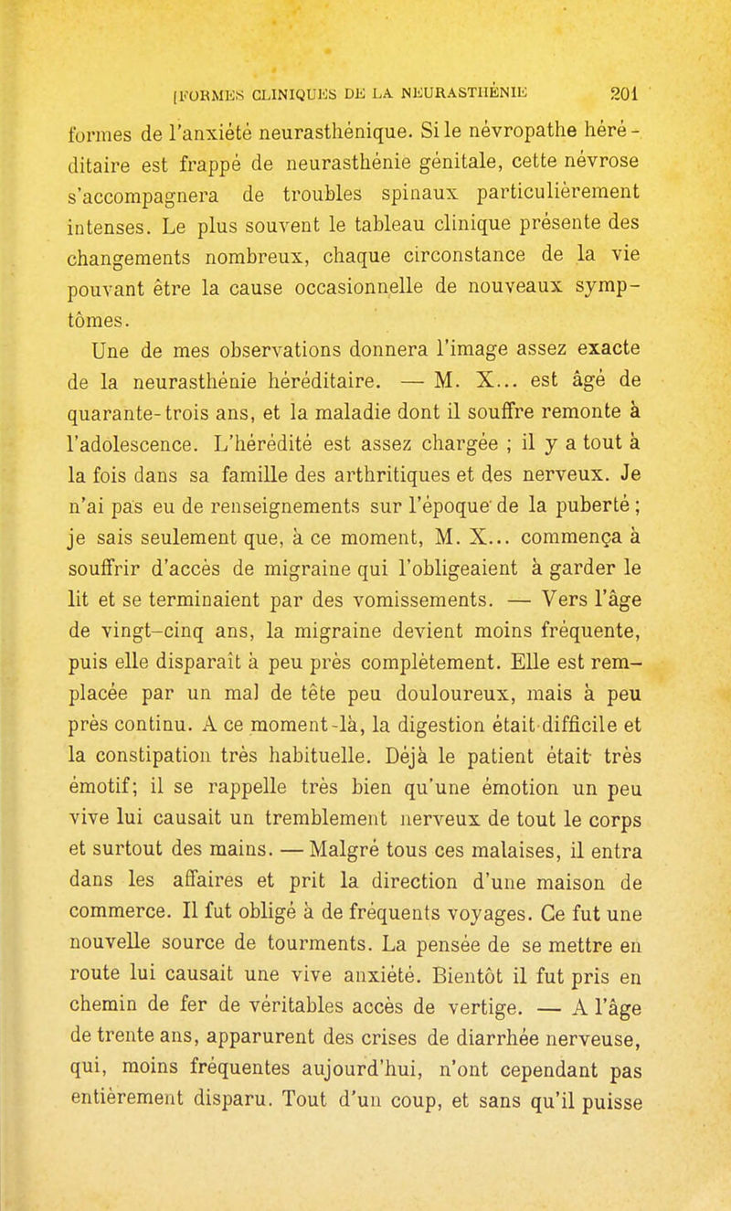 formes de l'anxiété neurasthénique. Si le névropathe héré- ditaire est frappé de neurasthénie génitale, cette névrose s'accompagnera de troubles spinaux particulièrement intenses. Le plus souvent le tableau clinique présente des changements nombreux, chaque circonstance de la vie pouvant être la cause occasionnelle de nouveaux symp- tômes. Une de mes observations donnera l'image assez exacte de la neurasthénie héréditaire. — M. X... est âgé de quarante-trois ans, et la maladie dont il soufifre remonte à l'adolescence. L'iiérédité est assez chargée ; il y a tout à la fois dans sa famille des arthritiques et des nerveux. Je n'ai pas eu de renseignements sur l'époque' de la puberté ; je sais seulement que, à ce moment, M. X... commença à souffrir d'accès de migraine qui l'obligeaient à garder le lit et se terminaient par des vomissements. — Vers l'âge de vingt-cinq ans, la migraine devient moins fréquente, puis elle disparaît à peu près complètement. Elle est rem- placée par un mal de tête peu douloureux, mais à peu près continu. A ce moment-là, la digestion était difficile et la constipation très habituelle. Déjà le patient était très émotif; il se rappelle très bien qu'une émotion un peu vive lui causait un tremblement nerveux de tout le corps et surtout des mains. —Malgré tous ces malaises, il entra dans les affaires et prit la direction d'une maison de commerce. Il fut obligé à de fréquents voyages. Ce fut une nouvelle source de tourments. La pensée de se mettre en route lui causait une vive anxiété. Bientôt il fut pris en chemin de fer de véritables accès de vertige. — A l'âge de trente ans, apparurent des crises de diarrhée nerveuse, qui, moins fréquentes aujourd'hui, n'ont cependant pas entièrement disparu. Tout d'un coup, et sans qu'il puisse