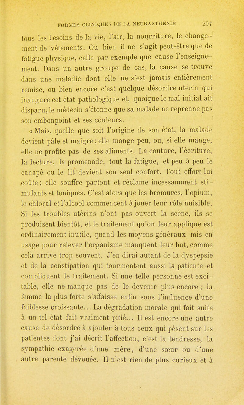 tous les besoins de la vie, l'air, la nourriture, le change- ment de vêtements. Ou bien il ne s'agit peut-être que de fatigue physique, celle par exemple que cause l'enseigne- ment. Dans un autre groupe de cas, la cause se trouve dans une maladie dont elle ne s'est jamais entièrement remise, ou bien encore c'est quelque désordre utérin qui inaugure cet état pathologique et, quoique le mal initial ait disparu, le médecin s'étonne que sa malade ne reprenne pas son embonpoint et ses couleurs. « Mais, quelle que soit l'origine de son état, la malade devient paie et maigre ; elle mange peu, ou, si elle mange, elle ne profite pas de ses aliments. La couture, l'écriture, la lecture, la promenade, tout la fatigue, et peu à peu le canapé ou le lit devient son seul confort. Tout effort lui .coûte; elle souffre partout et réclame incessamment sti- mulants et toniques. C'est alors que les bromures, l'opium, le chloral et l'alcool commencent à jouer leur rôle nuisible. Si les troubles utérins n'ont pas ouvert la scène, ils se produisent bientôt, et le traitement qu'on leur applique est ordinairement inutile, quand les moyens généraux mis en usage pour relever l'organisme manquent leur but, comme cela arrive trop souvent. J'en dirai autant de la dyspepsie et de la constipation qui tourmentent aussi la patiente et compliquent le traitement. Si une telle personne est exci- table, elle ne manque pas de le devenir plus encore : la femme la plus forte s'affaisse enfin sous l'influence d'une faiblesse croissante... La dégradation morale qui fait suite à un tel état fait vraiment pitié... Il est encore une autre cause de désordre à ajouter à tous ceux qui pèsent sur les patientes dont j'ai décrit l'affection, c'est la tendresse, la sympathie exagérée d'une mère, d'une sœur ou d'une autre parente dévouée. Il n'est rien de plus curieux et à