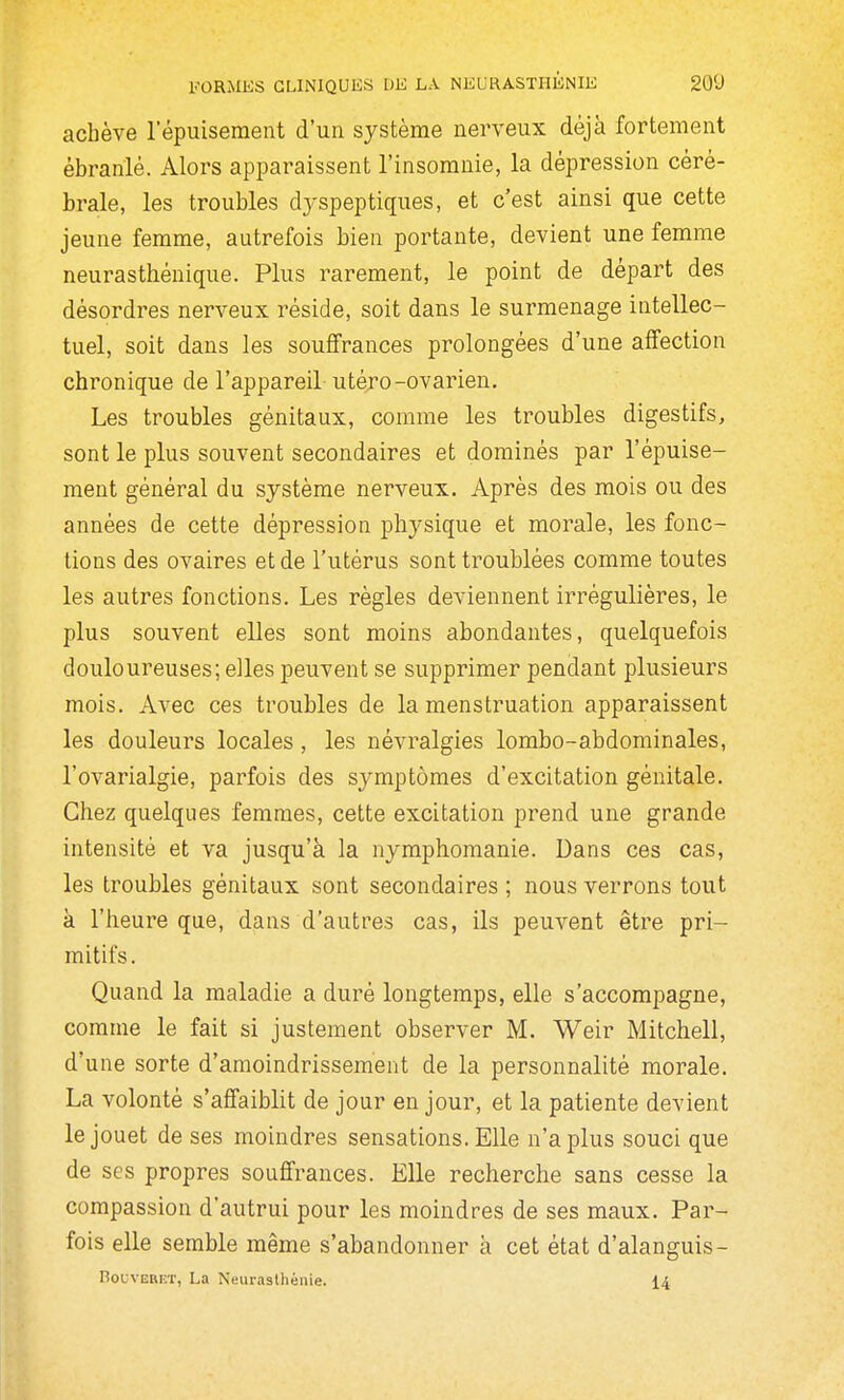 achève l'épuisement d'un système nerveux déjà fortement ébranlé. Alors apparaissent l'insomnie, la dépression céré- brale, les troubles dyspeptiques, et c'est ainsi que cette jeune femme, autrefois bien portante, devient une femme neurasthénique. Plus rarement, le point de départ des désordres nerveux réside, soit dans le surmenage intellec- tuel, soit dans les souffrances prolongées d'une affection chronique de l'appareil utéro-ovarien. Les troubles génitaux, comme les troubles digestifs, sont le plus souvent secondaires et dominés par l'épuise- ment général du système nerveux. Après des mois ou des années de cette dépression physique et morale, les fonc- tions des ovaires et de l'utérus sont troublées comme toutes les autres fonctions. Les règles deviennent irrégulières, le plus souvent elles sont moins abondantes, quelquefois douloureuses; elles peuvent se supprimer pendant plusieurs mois. Avec ces troubles de la menstruation apparaissent les douleurs locales, les névralgies lombo-abdominales, l'ovarialgie, parfois des symptômes d'excitation génitale. Chez quelques femmes, cette excitation prend une grande intensité et va jusqu'à la nymphomanie. Dans ces cas, les troubles génitaux sont secondaires ; nous verrons tout à l'heure que, dans d'autres cas, ils peuvent être pri- mitifs . Quand la maladie a duré longtemps, elle s'accompagne, comme le fait si justement observer M. Weir Mitchell, d'une sorte d'amoindrissement de la personnalité morale. La volonté s'affaiblit de jour en jour, et la patiente devient le jouet de ses moindres sensations. Elle n'a plus souci que de ses propres souffrances. Elle recherche sans cesse la compassion d'autrui pour les moindres de ses maux. Par- fois elle semble même s'abandonner à cet état d'alanguis- BouvEBF-T, La Neurasthénie. 14