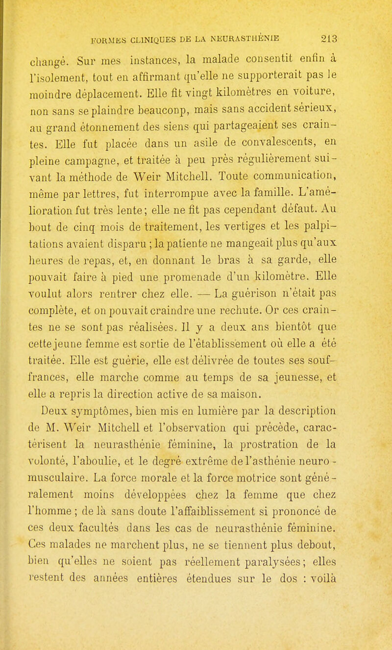 cliangê. Sur mes instances, la malade consentit enfin à l'isolement, tout en affirmant qu'elle ne supporterait pas le moindre déplacement. Elle fit vingt kilomètres en voiture, non sans se plaindre beauconp, mais sans accident sérieux, au grand étonnement des siens qui partageaient ses crain- tes. Elle fut placée dans un asile de convalescents, en pleine campagne, et traitée à peu près régulièrement sui- vant la méthode de Weir Mitchell. Toute communication, même par lettres, fut interrompue avec la famille. L'amé- lioration fut très lente; elle ne fit pas cependant défaut. Au bout de cinq mois de traitement, les vertiges et les palpi- tations avaient disparu ; la patiente ne mangeait plus qu'aux heures de repas, et, en donnant le bras à sa garde, elle pouvait faire à pied une promenade d'un kilomètre. Elle voulut alors rentrer chez elle. — La guêrison n'était pas complète, et on pouvait craindre une rechute. Or ces crain- tes ne se sont pas réalisées. Il y a deux ans bientôt que cette jeune femme est sortie de l'établissement où elle a été traitée. Elle est guérie, elle est délivrée de toutes ses souf- frances, elle marche comme au temps de sa jeunesse, et elle a repris la direction active de sa maison. Deux symptômes, bien mis en lumière par la description de M. Weir Mitchell et l'observation qui précède, carac- térisent la neurasthénie féminine, la prostration de la volonté, l'aboulie, et le degré extrême de l'asthénie neuro - musculaire. La force morale et la force motrice sont géné- ralement moins développées chez la femme que chez l'homme ; de là sans doute l'affaiblissement si prononcé de ces deux facultés dans les cas de neurasthénie féminine. Ces malades ne marchent plus, ne se tiennent plus debout, bien qu'elles ne soient pas réellement paralysées ; elles restent des années entières étendues sur le dos : voilà