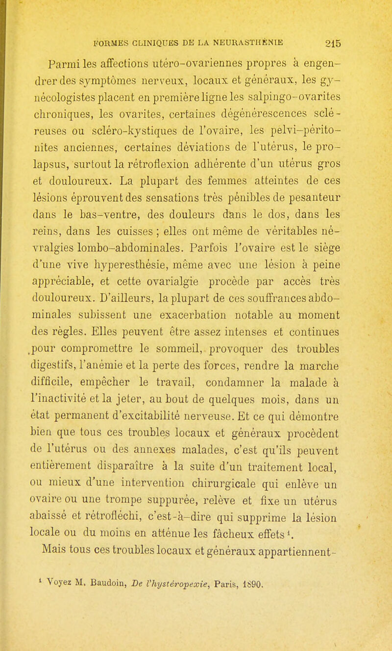 Parmi les affections iitéro-ovariennes propres à engen- drer des symptômes nerveux, locaux et généraux, les gy- nécologistes placent en première ligne les salpingo-ovarites chroniques, les ovarites, certaines dégénérescences sclé- reuses ou scléro-kystiques de l'ovaire, les pelvi-périto- nites anciennes, certaines déviations de l'utérus, le pro- lapsus, surtout la rétrotiexion adhérente d'un utérus gros et douloureux. La plupart des femmes atteintes de ces lésions éprouvent des sensations très pénibles de pesanteur dans le bas-ventre, des douleurs dans le dos, dans les reins, dans les cuisses ; elles ont même de véritables né- vralgies lombo-abdominales. Parfois l'ovaire est le siège d'une vive hyperesthésie, même avec une lésion à peine appréciable, et cette ovarialgie procède par accès très douloureux. D'ailleurs, la plupart de ces souffrances abdo- minales subissent une exacerbation notable au moment des règles. Elles peuvent être assez intenses et continues .pour compromettre le sommeil, provoquer des troubles digestifs, l'anémie et la perte des forces, rendre la marche difficile, empêcher le travail, condamner la malade à l'inactivité et la jeter, au bout de quelques mois, dans un état permanent d'excitabilité nerveuse. Et ce qui démontre bien que tous ces troubles locaux et généraux procèdent de l'utérus ou des annexes malades, c'est qu'ils peuvent entièrement disparaître à la suite d'un traitement local, ou mieux d'une intervention chirurgicale qui enlève un ovaire ou une trompe suppurée, relève et fixe un utérus abaissé et rétrofléchi, c'est-à-dire qui supprime la lésion locale ou du moins en atténue les fâcheux effets ^ Mais tous ces troubles locaux et généraux appartiennent- ^ Voyez M. Baudoin, De l'hystéropexie, Paris, 1S90.