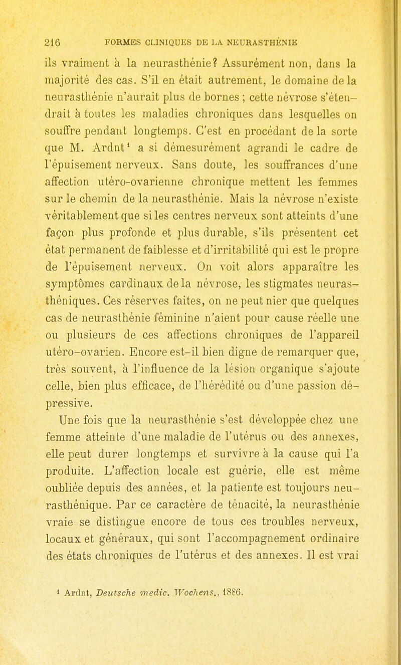 ils vraiment à la neurasthénie? Assurément non, dans la majorité des cas. S'il en était autrement, le domaine de la neurasthénie n'aurait plus de bornes ; cette névrose s'éten- drait à toutes les maladies chroniques dans lesquelles on souffre pendant longtemps. C'est en procédant delà sorte que M. Ardnt* a si démesurément agrandi le cadre de l'épuisement nerveux. Sans doute, les souffrances d'une affection iitéro-ovarienne chronique mettent les femmes sur le chemin de la neurasthénie. Mais la névrose n'existe véritablement que si les centres nerveux sont atteints d'une façon plus profonde et plus durable, s'ils présentent cet état permanent de faiblesse et d'irritabilité qui est le propre de l'épuisement nerveux. On voit alors apparaître les symptômes cardinaux delà névrose, les stigmates neuras- théniques. Ces réserves faites, on ne peut nier que quelques cas de neurasthénie féminine n'aient pour cause réelle une ou plusieurs de ces affections chroniques de l'appareil utéro-ovarien. Encore est-il bien digne de remarquer que, très souvent, à l'influence de la lésion organique s'ajoute celle, bien plus efficace, de l'hérédité ou d'une passion dé- pressive. Une fois que la neurasthénie s'est développée chez une femme atteinte d'une maladie de l'utérus ou des annexes, elle peut durer longtemps et survivre à la cause qui l'a produite. L'affection locale est guérie, elle est même oubliée depuis des années, et la patiente est toujours neu- rasthénique. Par ce caractère de ténacité, la neurasthénie vraie se distingue encore de tous ces troubles nerveux, locaux et généraux, qui sont l'accompagnement ordinaire des états chroniques de l'utérus et des annexes. Il est vrai 1 Ardnt, Deutsche medic, Wochens,, 188G.