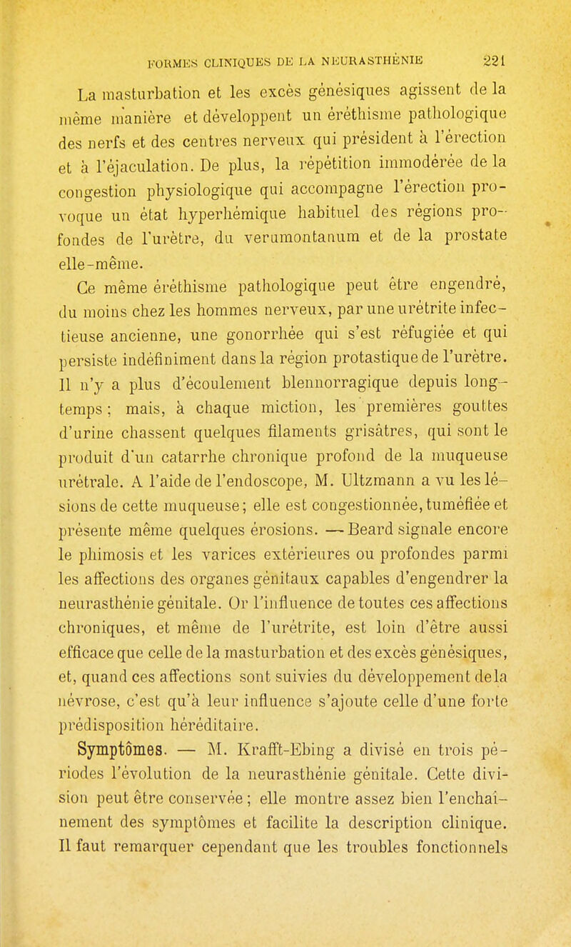 La masturbation et les excès génésiques agissent de la même manière et développent un êréthisme pathologique des nerfs et des centres nerveux qui président à l'érection et à l'éjaculation. De plus, la répétition immodérée delà congestion physiologique qui accompagne l'érection pro- voque un état hyperhémique habituel des régions pro- fondes de l'urètre, du verumontanura et de la prostate elle-même. Ce même êréthisme pathologique peut être engendré, du moins chez les hommes nerveux, par une urétrite infec- tieuse ancienne, une gonorrhée qui s'est réfugiée et qui persiste indéfiniment dans la région protastique de l'urètre. 11 n'y a plus d'écoulement blennorragique depuis long- temps ; mais, à chaque miction, les premières gouttes d'urine chassent quelques filaments grisâtres, qui sont le produit d'un catarrhe chronique profond de la muqueuse urétrale. A l'aide de l'endoscope, M. Ultzmann a vu les lé- sions de cette muqueuse; elle est congestionnée, tuméfiée et présente même quelques érosions. —Beard signale encore le phimosis et les varices extérieures ou profondes parmi les affections des organes génitaux capables d'engendrer la neurasthénie génitale. Or l'influence de toutes ces affections chroniques, et même de l'urétrite, est loin d'être aussi efficace que celle de la masturbation et des excès génésiques, et, quand ces affections sont suivies du développement delà névrose, c'est qu'à leur influence s'ajoute celle d'une forte prédisposition héréditaire. Symptômes. — M. Krafft-Ebing a divisé en trois pé- riodes l'évolution de la neurasthénie génitale. Cette divi- sion peut être conservée ; elle montre assez bien l'enchai- nement des symptômes et facilite la description clinique. Il faut remarquer cependant que les troubles fonctionnels