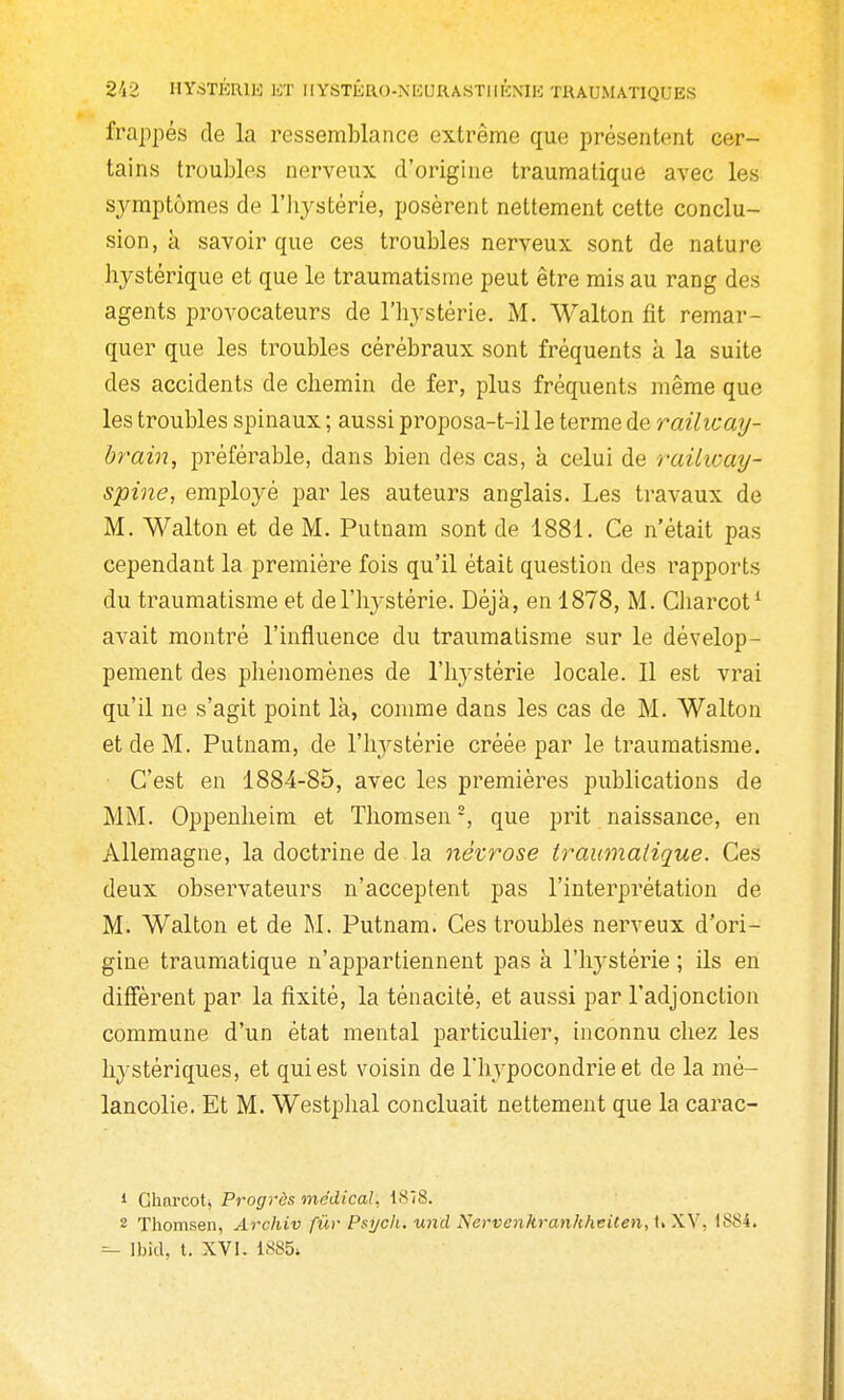 frappés de la ressemblance extrême que présentent cer- tains troubles nerveux d'origine traumatique avec les sj^mptômes de l'iiystérie, posèrent nettement cette conclu- sion, à savoir que ces troubles nerveux sont de nature hystérique et que le traumatisme peut être mis au rang des agents provocateurs de l'hystérie. M. Walton fit remar- quer que les troubles cérébraux sont fréquents k la suite des accidents de chemin de fer, plus fréquents même que les troubles spinaux ; aussi proposa-t-il le terme de railicay- brain, préférable, dans bien des cas, à celui de raUway- spine, employé par les auteurs anglais. Les travaux de M. Walton et de M. Putnam sont de 1881. Ce n'était pas cependant la première fois qu'il était question des rapports du traumatisme et de l'hystérie. Déjà, en 1878, M. Charcot' avait montré l'influence du traumatisme sur le dévelop- pement des phénomènes de l'hystérie locale. Il est vrai qu'il ne s'agit point là, comme dans les cas de M. Walton et de M. Putnam, de l'hystérie créée par le traumatisme. C'est en 1884-85, avec les premières publications de MM. Oppenheim et Thomsen -, que prit naissance, en Allemagne, la doctrine de la névrose iraumalique. Ces deux obsei-vateurs n'acceptent pas l'interprétation de M. Walton et de M. Putnam. Ces troubles nerveux d'ori- gine traumatique n'appartiennent pas à l'hystérie ; ils en diffèrent par la fixité, la ténacité, et aussi par l'adjonction commune d'un état mental particulier, inconnu chez les hystériques, et qui est voisin de Thypocondrie et de la mé- lancolie. Et M. Westphal concluait nettement que la carac- 1 Gharcotj Progrès médical, 1878. 2 Thomsen, Archiv fur Psijck. wid Nervenhran/iheUen,i>\\. 1884.