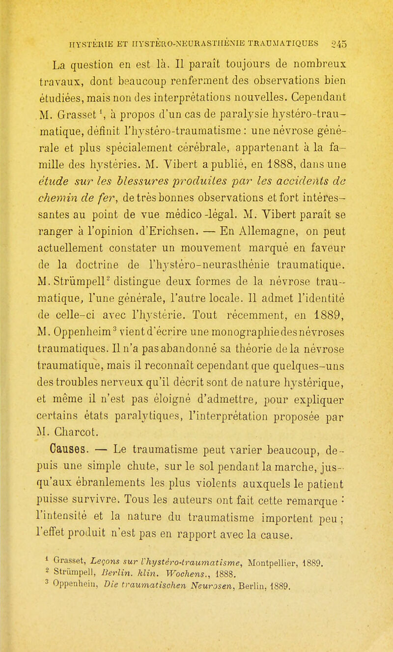 La question en est là. Il paraît toujours de nombreux travaux, dont beaucoup renferment des observations bien étudiées, mais non des interprétations nouvelles. Cependant M. Grasset h propos d'un cas de paralysie liystéro-trau- matique, définit l'hystéro-traumatisme : une névrose géné- rale et plus spécialement cérébrale, appartenant à la fa- mille des hystéries. M. Vibert a publié, en 1888, dans une étude sur les blessures produites par les accidents de chemin de fer, de très bonnes observations et fort intéres- santes au point de vue médico-légal. M. Vibert paraît se ranger à l'opinion d'Erichsen. — En Allemagne, on peut actuellement constater un mouvement marqué en faveur de la doctrine de l'hystéro-neurastliénie traumatique. M. Striimpeir distingue deux formes de la névrose trau- matique, l'une générale, l'autre locale. 11 admet l'identité de celle-ci avec l'I^ystérie. Tout récemment, en 1889, M. Oppenlieim^ vient d'écrire une monographie des névroses traumatiques. Il n'a pas abandonné sa théorie delà névrose traumatique, mais il reconnaît cependant que quelques-uns des troubles nerveux qu'il décrit sont de nature hystérique, et même il n'est pas éloigné d'admettre, pour expliquer certains états paralytiques, l'interprétation proposée par M. Charcot. Causes. — Le traumatisme peut varier beaucoup, de- puis une simple chute, sur le sol pendant la marche, jus- qu'aux ébranlements les plus violents auxquels le patient puisse survivre. Tous les auteurs ont fait cette remarque • l'intensité et la nature du traumatisme importent peu; l'effet produit n'est pas en rapport avec la cause. * Grasset, Lecfins sur l'hystéro-traumatisme, Montpellier, 1889. 2 Strumpell, Berlin, klin. Wochens., 1888.