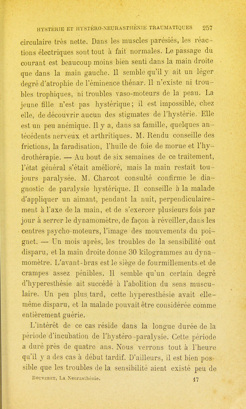 circulaire très nette. Dans les muscles parésiês, les réac- tions électriques sont tout à fait normales. Le passage du courant est beaucoup moins bien senti dans la main droite que dans la main gauche. II semble qu'il y ait un léger degré d'atrophie de l'éminence thénar. II n'existe ni trou- bles trophiques, ni troubles vaso-moteurs de la peau. La jeune fille n'est pas hystérique ; il est impossible, chez elle, de découvrir aucun des stigmates de l'hystérie. Elle est un peu anémique. Il y a, dans sa famille, quelques an- técédents nerveux et arthritiques. M. Rendu conseille des frictions, la faradisation, l'huile de foie de morue et l'hy- drothérapie. — Au bout de six semaines de ce traitement, l'état général s'était amélioré, mais la main restait tou- jours paralj'sée. M. Charcot consulté confirme le dia- gnostic de paralysie hystérique. Il conseille h la malade d'appliquer un aimant, pendant la nuit, perpendiculaire- ment à l'axe delà main, et de s'exercer plusieurs fois par jour à serrer le djaiamomètre, de façon à réveiller,dans les centres psycho-moteurs, l'image des mouvements du poi- gnet. — Un mois après; les troubles de la sensibilité ont disparu, et la main droite donne 30 kilogrammes au d3a'ia- momètre. L'avant-bras est le siège de fourmillements-et de crampes assez pénibles. 11 semble qu'un certain degré d'hyperesthésie ait succédé à l'abolition du sens muscu- laire. Un peu plus, tard, cette hyperesthésie avait elle- même disparu, et la malade pouvait être considérée comme entièrement guérie. L'intérêt de ce cas réside dans la longue durée de la période d'incubation de l'hj stéro-paralysie. Cette période a duré près de quatre ans. Nous verrons tout à l'heure qu'il y a des cas à début tardif. D'ailleurs, il est bien pos- sible que les troubles de la sensibilité aient existé peu de EouviîBET, I,a Neiirasthùiiie. 17