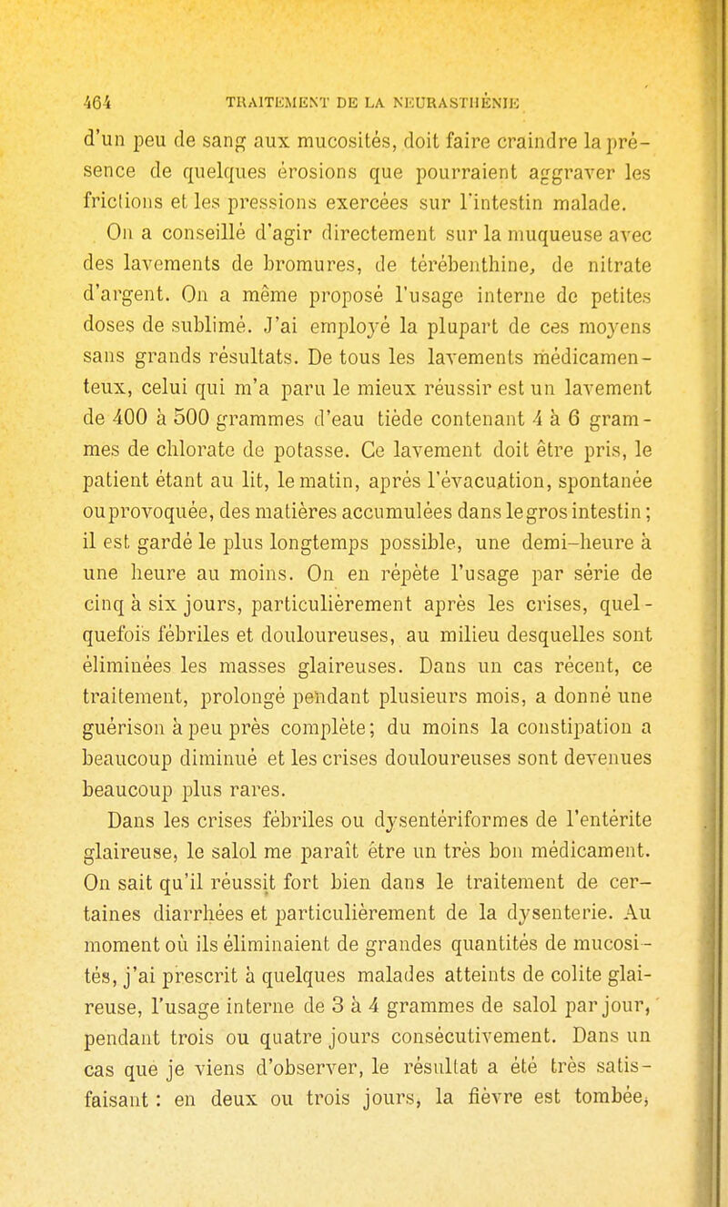 d'un peu de sang aux mucosités, doit faire craindre la pré- sence de quelques érosions que pourraient aggraA^er les frictions et les pressions exercées sur l'intestin malade. On a conseillé d'agir directement sur la muqueuse avec des lavements de bromures, de térébenthine, de nitrate d'argent. On a même proposé l'usage interne de petites doses de sublimé. J'ai emiDloj-é la plupart de ces mo3'ens sans grands résultats. De tous les lavements niédicamen- teux, celui qui m'a paru le mieux réussir est un lavement de 400 à 500 grammes d'eau tiède contenant 4 à 6 gram- mes de chlorate de potasse. Ce lavement doit être pris, le patient étant au lit, le matin, après l'évacuation, spontanée ouprovoquée, des matières accumulées dans legros intestin ; il est gardé le plus longtemps possible, une demi-heure à une heure au moins. On en i^épète l'usage par série de cinq à six jours, particulièrement après les crises, quel- quefois fébriles et douloureuses, au milieu desquelles sont éliminées les masses glaireuses. Dans un cas récent, ce traitement, prolongé pendant plusieurs mois, a donné une guérison à peu près complète ; du moins la constipation a beaucoup diminué et les crises douloureuses sont devenues beaucoup plus rares. Dans les crises fébriles ou djsentériformes de l'entérite glaireuse, le salol me paraît être un très bon médicament. On sait qu'il réussit fort bien dans le traitement de cer- taines diarrhées et particulièrement de la dysenterie. Au moment où ils éliminaient de grandes quantités de mucosi - tés, j'ai prescrit à quelques malades atteints de colite glai- reuse, l'usage interne de 3 à 4 grammes de salol par jour, ' pendant trois ou quatre jours consécutivement. Dans un cas que je viens d'observer, le résultat a été très satis- faisant : en deux ou trois jours, la fièvre est tombée^