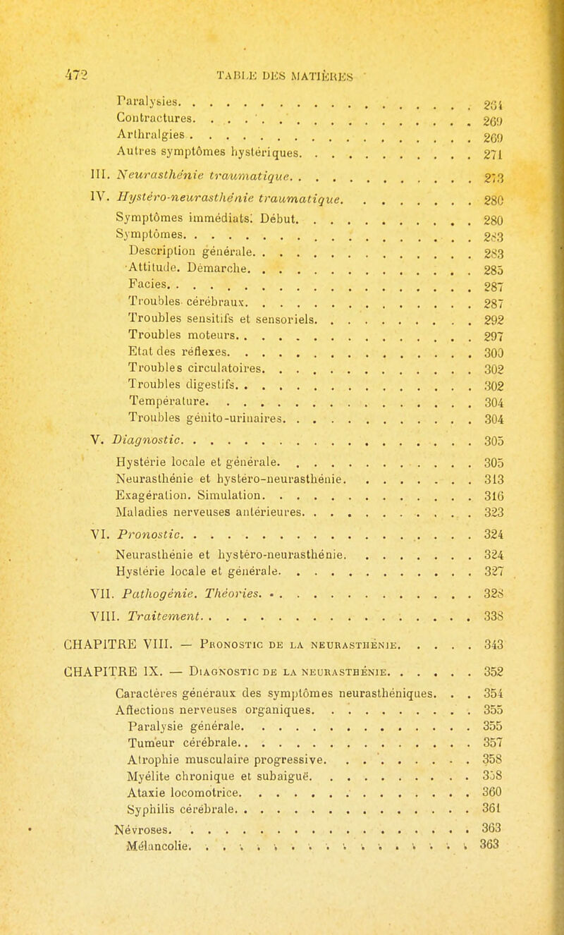 Paralysies 204 Contractures. 269 Arlhralgies 269 Autres symptômes hystériques 271 III. Neurasthénie traumatique 27.3 IV. Hystéro-neurasthénie traumatique 280 Symptômes immédiats; Début 280 Symptômes 2c'3 Description générale 2S.3 ■Attitude. Démarolie 285 Faciès 287 Troubles- cérébraux 287 Troubles sensitifs et sensoriels 292 Troubles moteurs 297 Etat des réflexes 300 Troubles circulatoires 302 Troubles digestifs .302 Température 304 Troubles génito-urinaires 304 V. Diagnostic 305 Hystérie locale et générale. 305 Neurasthénie et hystéro-neurasthénie 313 Exagération. Simulation 316 Maladies nerveuses antérieures 323 VI. Pronostic 324 Neurasthénie et hystéro-neurasthénie 324 Hystérie locale et généi'ale 327 VII. Pathogénie. Théories. • 328 VIII. Traitement 33S CHAPITRE VIII. — Pronostic de la neurasthénie 343 CHAPITRE IX. — Diagnostic de la neurasthénie 352 Caractères généraux des symptômes neurasthéniques. . . 354 Affections nerveuses organiques 355 Paralysie générale 355 Tumeur cérébrale 357 AIrophie musculaire progressive. , 358 Myélite chronique et subaiguë 338 Ataxie locomotrice 360 Syphilis cérébrale 361 Névroses 363 Mélancolie. . . ; . ■. . . . ■. • • . . • • . 363