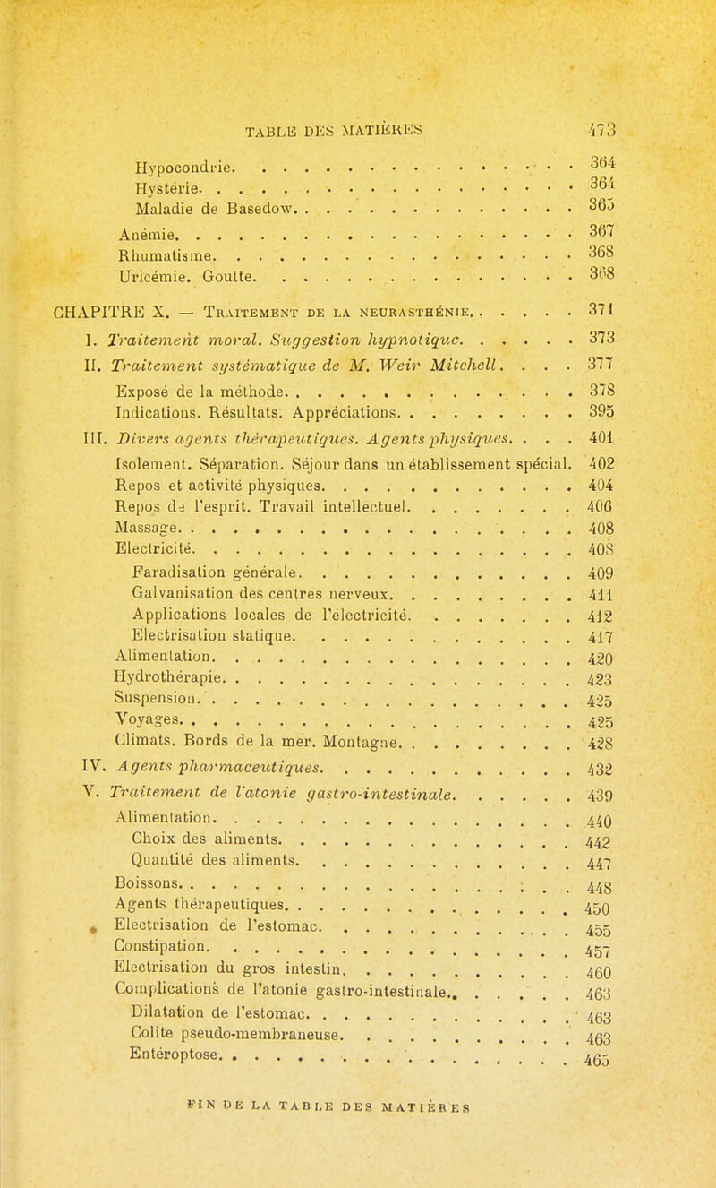 TABLli DKS MATliiKKS Ho H3'pocondrie • • 3(i4 Hystérie 364 Maladie de Basedow 365 Anémie 367 Rhumatisme 368 Uricémie. Goutte 368 CHAPITRE X. — Traitement de la neurasthénie 371 I. 2'i'aitement moral. Suggestion hypnotique 373 n. Traitement systématique de M. Weir Mitchell.... 377 Exposé de la méthode 378 Indications. Résultats. Appréciations 395 III. Divers agents thérapeutiques. Agents -physiques. , . . 401 Isolement. Séparation. Séjour dans un établissement spécial. 402 Repos et activité physiques 404 Repos de l'esprit. Travail intellectuel 400 Massage 408 Electricité 40S Faradisation générale 409 Galvanisation des centres nerveux 411 Applications locales de l'électricité 412 Eiectrisation statique 417 Alimenlation 420 Hydrothérapie 423 Suspension 425 Voyages 425 Climats. Bords de la mer. Montagne 428 IV. Agents pharmaceutiques 432 V. Traitement de l'atonie gastro-intestinale 439 Alimentation 44Q Choix des aliments 443 Quantité des aliments 447 Boissons ; . . 448 Agents thérapeutiques 450 , Eiectrisation de l'estomac 455 Constipation ^^-^ Eiectrisation du gros intestin 4g0 Complications de l'atonie gastro-intestinale , . 463 Dilatation de l'estomac • 453 Colite pseudo-membraneuse 4Q3 Entéroptose 465 FIN DE LA TABLE DES MATIERES