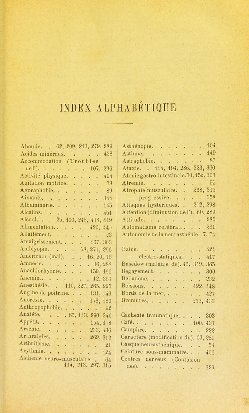 INDEX ALPHABÉTIQUE Aboulie. . G2, 209, 213, 279 , 289 Acides minéraux 438 Accommodation (Troubles del') 107, 296 Activité physique 404 Agitation motiice 79 Agoraphobie 89 Aimants 344 Albuminurie 145 Alcalins 451 Alcool.' . . 25, 100, 248, 438, 449 Alimentation 420, 44 ) Allaitement 23 Amaigrissement. . . . IC7, 303 Amblyopie. . . . 58,271, 2ÎG Américain (mal). . . 16, 20, 70 Amnéfio 36, 28S Anachlorhydrie. . . . 159, l'îG Anémie 12, 307 Anesthésie. . 110, 227, 265, 295 Angine de poitrine. . . 131, 143 Anorexie 178, 180 Anthropophobie 92 Anxiété. . . . 85, 143, 290. 346 Appétit 154, 1-.8 Arsenic 233, 436 Arlhralgi^s 269, 312 Arthritisme 21 Arythmie 124 Asthénie neuro-musculaire . 64 114, 213, 297,315 Asthénopie 104 Asthme 149 Astraphobie 87 Ataxie. . 114, 194, 236, 323, 360 Atonie gastro-intestinale.70,152,303 Atrémie 95 Atrophie musculaire. . 268, 315 — progressive £58 Attaques hystériques'. . 272, 298 Attention (diminution de 1). 60, 289 Attitude 285 Automatisme cérébral.. . . 2S1 Autonomie de la neurasthénie. 7, 74 Bains 424 — électro-statiques.. . . 417 Basedow (maladie de). 46, 349, 3ô5 Bégayement 300 Belladone 2:-i2 Boissons 422, 448 Bords de la mer 427 Bromures 23.', 433 Cachexie traumatique. . . . 303 Café 100, 437 Camphre 222 Caractère (modification du), 63, 289 Casque neurasthénique. . . .54 Ceinture sous-mammaire. , . 466 Centres nerveux (Contusion des) 329