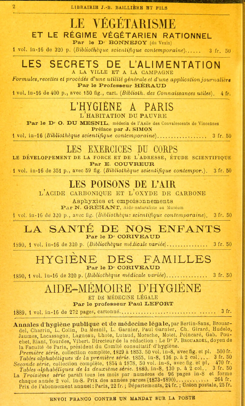 LE VÉGÉTARISME ET LE RÉGIME VÉGÉTARIEN RATIONNEL Par le r>' BONNEJOY (da Vexin) 1 vol. ln-16 de 320 p. {Bibliothèque scienlifique conlemporaine) 3 fr. 50 LES SECRETS DE L'ALI M ENTATlolï A LA VILLE ET A LA CAMPAGNE Formules,recettes et procédés rf'unc utilité générale et d'une applicalionjournalièr» r»ar le Professeur HÉRAUD 1 vol. iu-16 de 400 p., avec 150 flg., cart. {Bibliolh. des Connaissances utiles). 4 fr. ~ L'HYGIÈNE A PARIS l'ha.bitation du pauvre Par le O. DU MESN'IIj, médecin de l'Asile des Convalescents de Vincelines Prélace par J. SIMON 1 Vol, ia-16 (Bibliothèque scientifique contemporaine) 3 fr. 50 LES EXERCICES DU CORPS LE DÉVELOPPEMENT DE LA FORCE ET DE l'aDRESSE, ÉTUDE SCIENTIFIQUE Par E. COUVREUR 1 vol. in-16 de 351 p., avec 59 flg. {Bibliothèque scientifique contempor.). 3 fr. 50 LES POISONS DE L'AIR l'acide carbonique et l'oxyde de carbone Asphyxies et empoisonnements Par N. GRÉHANT, Aide-naluralisle au Muséum 1 vol. in-lG du 320 p., avuc ilg. {Bibliolhàqu: scientifique contemporaine). 3 fr. 50 LA SANTÉ DE NOS ENFANTS Par le CORIVEAUD 1S9Û, 1 vol. in-16 de 320 p. {Bibliothèque inéJicale variée] 3 fr. 50 HYGIÈNE DES FAMILLES Par le T>' CORIVEAUD 1890, 1 vol. ia-16 de 320 p. {Bibliothèque médicale variée) 3 fr. 50 AIDE-^MÉMOIRE D'HYGIÈNE ET DU MÉDECINE LÉGALE Par le professeur Paul LEFORT 1889, 1 vol. ia-16 de 272 pages, carlonné 3 fr. Annales d'hygiène publique et de médecine légale, par Berlin-Sans, Brouar- del, Cliarrin, L. Coliu, Du Mesail, L. Garnier, Paul Garnier, Ch. Girard, Hudelo, Jaumes, Lacassagae, Lagaeau, Lhote, Lulaud, Morache, Molet, Poincaré, Gab. Pou- cliet, Riant, lourdes, Viberl; Direcleurde la rédaction : Le D' P. Brouahdel, doyea de la Faculté 'le Paris, président du Comité consultatif d'hygiène. Première série, collection complète, 18'29 à 1853. îiO vol. in-8, avec flg. et pl. 500 fr. Tables alphabétiques de la première série. 1855, in-8, 136 p. à 2 col.. 3 fr. 50 Seconde série, colloclion complète, 1854 à 1878, 50 vol. iu-8, avec flg. et pl. 470 fr. tables 'ilphabéliques de la deuxième série. 1880, in-8, 130 p. à 2 col.. 3 fr. 50 La Troisième sér*»e paraît tous les mois par numéros de 96 pages in-8 et forme chaque année 2 vol. in-8. Prix des années parues (1873-1890) i 264 fr. Prix de l'abououmeat annuel : Paris, 22 fr. ; Départements, 24 fr. ; Union postale, 25 fr.