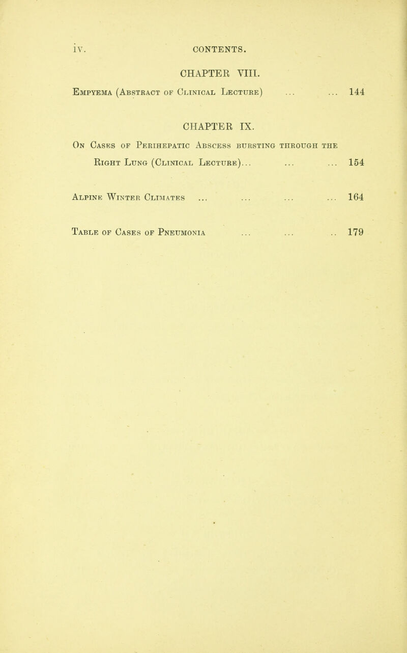 iv. CONTENTS. CHAPTER VIII. Empyema (Abstract of Clinical Lecture) ... ... 144 CHAPTER IX. On Cases of Perihepatic Abscess bursting through the Right Lung (Clinical Lecture)... ... ... 154 Alpine Winter Climates ... ... ... ... 164 Table OP Cases OP Pneumonia ... ... .. 179