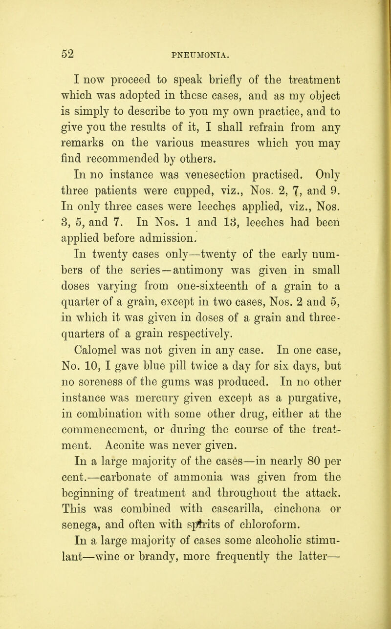 I now proceed to speak briefly of the treatment which was adopted in these cases, and as my object is simply to describe to you my own practice, and to give you the results of it, I shall refrain from any remarks on the various measures which you may find recommended by others. In no instance was venesection practised. Only three patients were cupped, viz., Nos. 2, 7, and 9. In only three cases were leeches applied, viz., Nos. 3, 5, and 7. In Nos. 1 and 18, leeches had been applied before admission. In twenty cases only—twenty of the early num- bers of the series—antimony was given in small doses varying from one-sixteenth of a grain to a quarter of a grain, except in two cases, Nos. 2 and 5, in which it was given in doses of a grain and three- quarters of a grain respectively. Calopael was not given in any case. In one case, No. 10, I gave blue pill twice a day for six days, but no soreness of the gums was produced. In no other instance was mercury given except as a purgative, in combination with some other drug, either at the commencement, or during the course of the treat- ment. Aconite was never given. In a large majority of the cases—in nearly 80 per cent.—carbonate of ammonia was given from the beginning of treatment and throughout the attack. This was combined with cascarilla, cinchona or senega, and often with spfrits of chloroform. In a large majority of cases some alcoholic stimu- lant—wine or brandy, more frequently the latter—