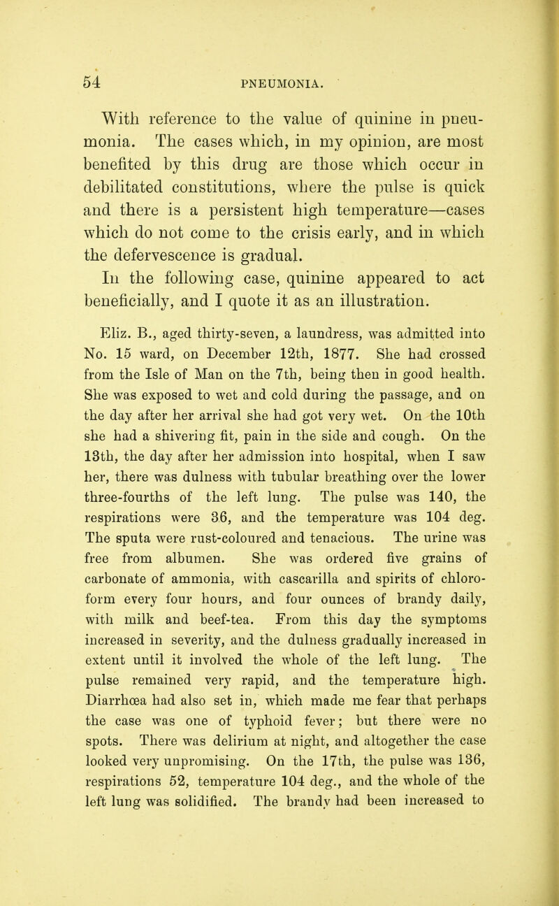 With reference to the vahie of quinme in pneu- monia. The cases which, in my opinion, are most benefited by this drug are those which occur in debihtated constitutions, where the pulse is quick and there is a persistent high temperature—cases w^hich do not come to the crisis early, and in which the defervescence is gradual. In the following case, quinine appeared to act beneficially, and I quote it as an illustration. Eliz. B., aged thirty-seven, a laundress, was admitted into No. 15 ward, on December 12tli, 1877. She had crossed from the Isle of Man on the 7th, being then in good health. She was exposed to wet and cold during the passage, and on the day after her arrival she had got very wet. On the 10th she had a shivering fit, pain in the side and cough. On the 13th, the day after her admission into hospital, when I saw her, there was dulness with tubular breathing over the lower three-fourths of the left lung. The pulse was 140, the respirations were 36, and the temperature was 104 deg. The sputa were rust-coloured and tenacious. The urine was free from albumen. She was ordered five grains of carbonate of ammonia, with cascarilla and spirits of chloro- form every four hours, and four ounces of brandy daily, with milk and beef-tea. From this day the symptoms increased in severity, and the dulness gradually increased in extent until it involved the whole of the left lung. The pulse remained very rapid, and the temperature high. Diarrhoea had also set in, which made me fear that perhaps the case was one of typhoid fever; but there were no spots. There was delirium at night, and altogether the case looked very unpromising. On the 17th, the pulse was 136, respirations 52, temperature 104 deg., and the whole of the left lung was solidified. The brandy had been increased to
