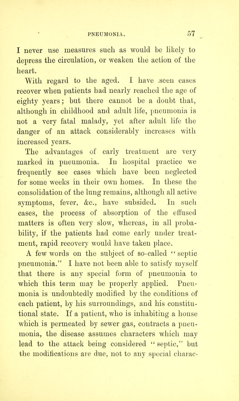 I never use measures such as would be likely to depress the ckculation, or weaken the action of the heart. With regard to the aged. I have .seen cases recover when patients had nearly reached the age of eighty years; but there cannot be a doubt that, although in childhood and adult life, pneumonia is not a very fatal malady, yet after adult life the danger of an attack considerably increases with increased years. The advantages of early treatment are very marked in pneumonia. In hospital practice we frequently see cases which have been neglected for some weeks in their own homes. In these the consolidation of the lung remains, although all active symptoms, fever, &c., have subsided. In such cases, the process of absorption of the effused matters is often very slow, whereas, in all proba- bility, if the patients had come early under treat- ment, rapid recovery would have taken place. A few words on the subject of so-called ^' septic pneumonia. I have not been able to satisfy myself that there is any special form of pneumonia to which this term may be properly applied. Pneu- monia is undoubtedly modified by the conditions of each patient, by his surroundings, and his constitu- tional state. If a patient, who is inhabiting a house which is permeated by sewer gas, contracts a pneu- monia, the disease assumes characters which may lead to the attack being considered  septic, but the modifications are due, not to any special charac-