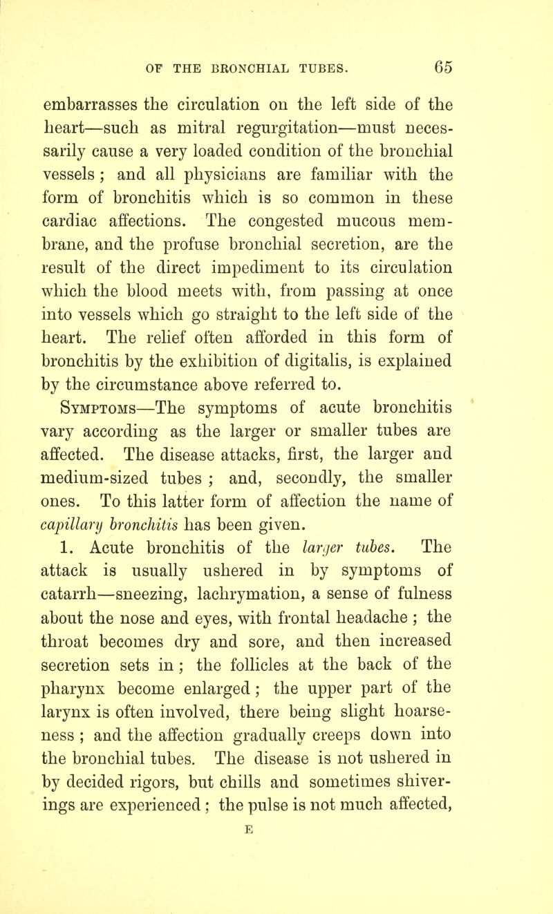 embarrasses the circulation on the left side of the heart—such as mitral regurgitation—must neces- sarily cause a very loaded condition of the bronchial vessels ; and all physicians are familiar with the form of bronchitis which is so common in these cardiac affections. The congested mucous mem- brane, and the profuse bronchial secretion, are the result of the direct impediment to its circulation which the blood meets with, from passing at once into vessels which go straight to the left side of the heart. The relief often afforded in this form of bronchitis by the exhibition of digitalis, is explained by the circumstance above referred to. Symptoms—The symptoms of acute bronchitis vary according as the larger or smaller tubes are affected. The disease attacks, first, the larger and medium-sized tubes ; and, secondly, the smaller ones. To this latter form of affection the name of capillarij bronchitis has been given. 1. Acute bronchitis of the larger tubes. The attack is usually ushered in by symptoms of catarrh—sneezing, lachrymation, a sense of fulness about the nose and eyes, with frontal headache ; the throat becomes dry and sore, and then increased secretion sets in; the follicles at the back of the pharynx become enlarged; the upper part of the larynx is often involved, there being slight hoarse- ness ; and the affection gradually creeps down into the bronchial tubes. The disease is not ushered in by decided rigors, but chills and sometimes shiver- ings are experienced; the pulse is not much affected, E