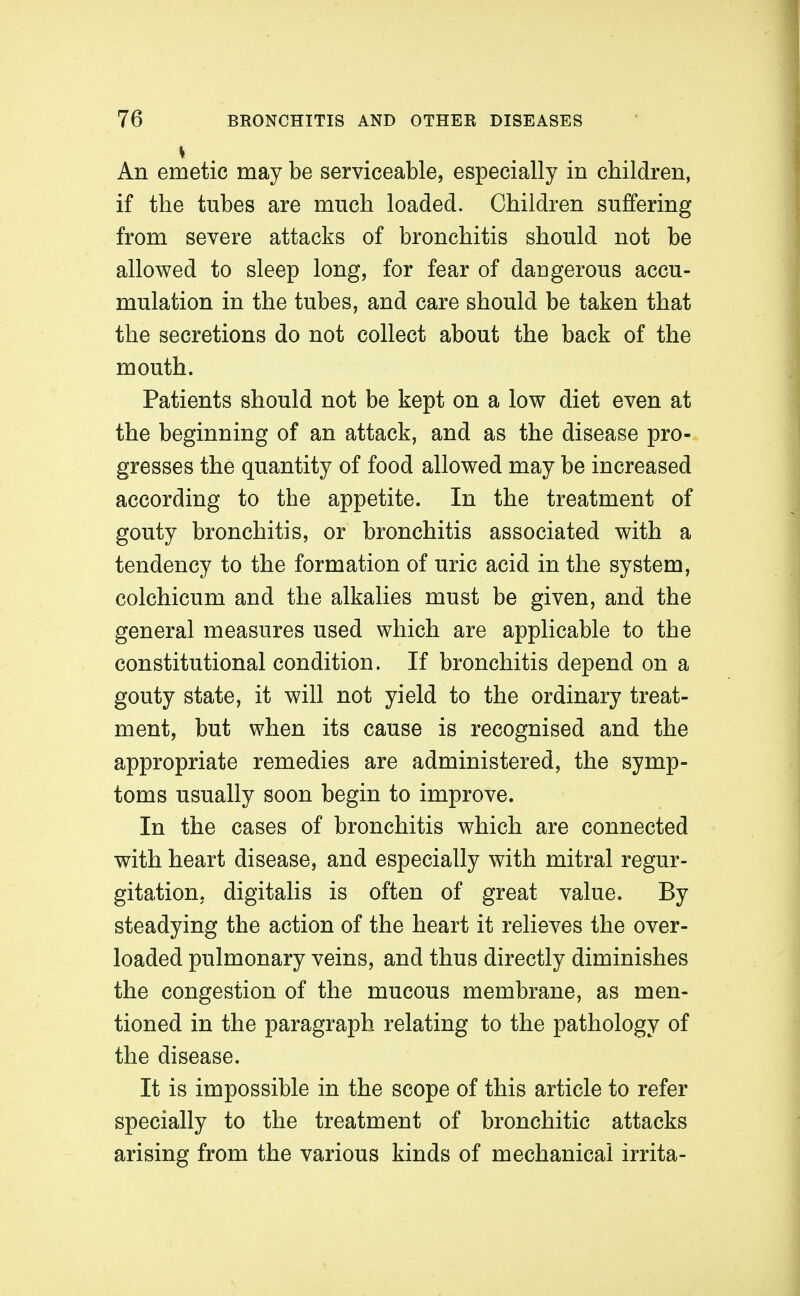 An emetic may be serviceable, especially in children, if the tubes are much loaded. Children suffering from severe attacks of bronchitis should not be allowed to sleep long, for fear of daugerous accu- mulation in the tubes, and care should be taken that the secretions do not collect about the back of the mouth. Patients should not be kept on a low diet even at the beginning of an attack, and as the disease pro- gresses the quantity of food allowed may be increased according to the appetite. In the treatment of gouty bronchitis, or bronchitis associated with a tendency to the formation of uric acid in the system, colchicum and the alkalies must be given, and the general measures used which are applicable to the constitutional condition. If bronchitis depend on a gouty state, it will not yield to the ordinary treat- ment, but when its cause is recognised and the appropriate remedies are administered, the symp- toms usually soon begin to improve. In the cases of bronchitis which are connected with heart disease, and especially with mitral regur- gitation, digitalis is often of great value. By steadying the action of the heart it relieves the over- loaded pulmonary veins, and thus directly diminishes the congestion of the mucous membrane, as men- tioned in the paragraph relating to the pathology of the disease. It is impossible in the scope of this article to refer specially to the treatment of bronchitic attacks arising from the various kinds of mechanical irrita-