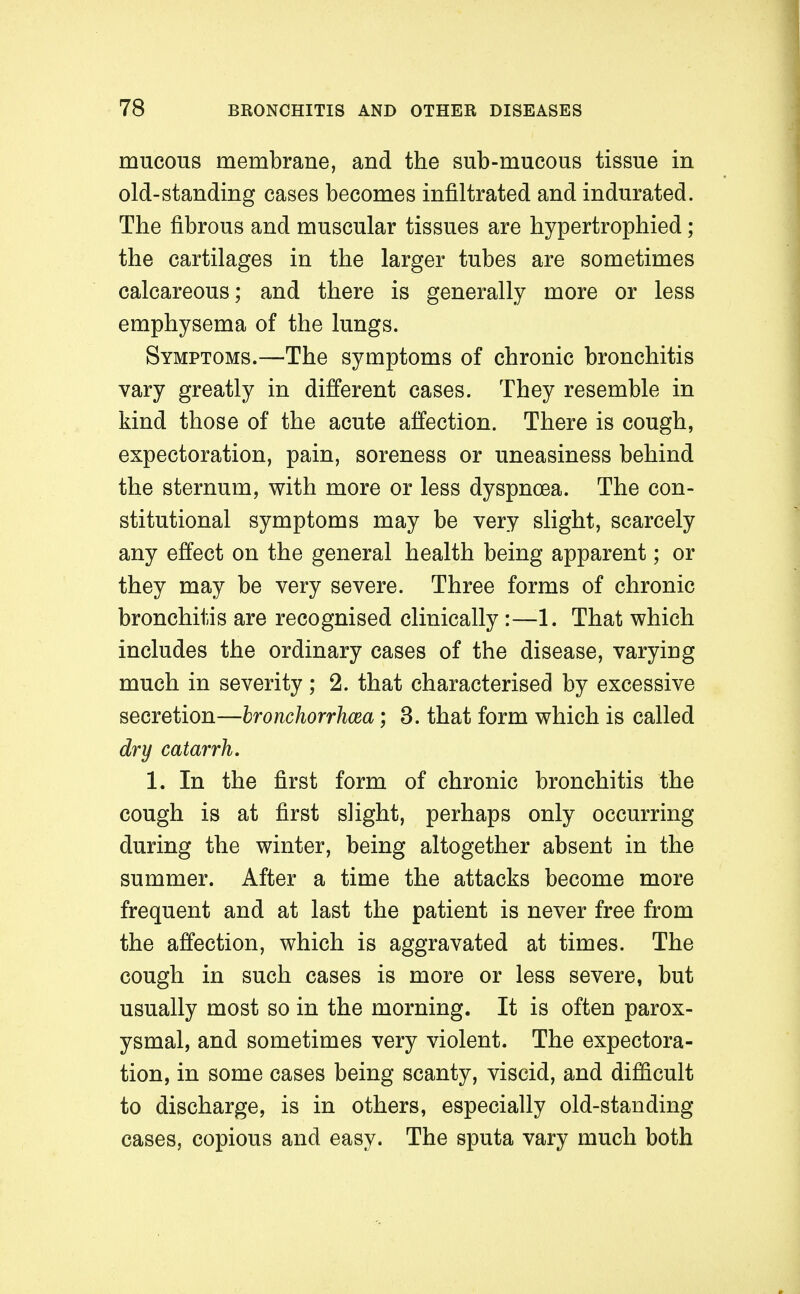 mucous membrane, and the sub-mucous tissue in old-standing cases becomes infiltrated and indurated. The fibrous and muscular tissues are hypertrophied; the cartilages in the larger tubes are sometimes calcareous; and there is generally more or less emphysema of the lungs. Symptoms.—The symptoms of chronic bronchitis vary greatly in different cases. They resemble in kind those of the acute affection. There is cough, expectoration, pain, soreness or uneasiness behind the sternum, with more or less dyspnoea. The con- stitutional symptoms may be very slight, scarcely any effect on the general health being apparent; or they may be very severe. Three forms of chronic bronchitis are recognised clinically:—1. That which includes the ordinary cases of the disease, varying much in severity; 2. that characterised by excessive secretion—hronchorrhcea; 3. that form which is called dry catarrh, 1. In the first form of chronic bronchitis the cough is at first slight, perhaps only occurring during the winter, being altogether absent in the summer. After a time the attacks become more frequent and at last the patient is never free from the affection, which is aggravated at times. The cough in such cases is more or less severe, but usually most so in the morning. It is often parox- ysmal, and sometimes very violent. The expectora- tion, in some cases being scanty, viscid, and difiicult to discharge, is in others, especially old-standing cases, copious and easy. The sputa vary much both