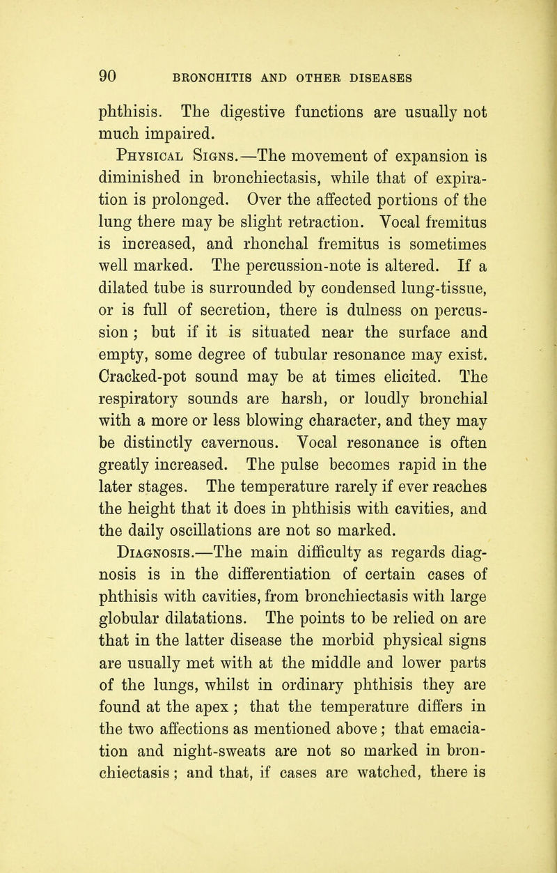 phthisis. The digestive functions are usually not much impaired. Physical Signs.—The movement of expansion is diminished in bronchiectasis, while that of expira- tion is prolonged. Over the affected portions of the lung there may be slight retraction. Vocal fremitus is increased, and rhonchal fremitus is sometimes well marked. The percussion-note is altered. If a dilated tube is surrounded by condensed lung-tissue, or is full of secretion, there is dulness on percus- sion ; but if it is situated near the surface and empty, some degree of tubular resonance may exist. Cracked-pot sound may be at times elicited. The respiratory sounds are harsh, or loudly bronchial with a more or less blowing character, and they may be distinctly cavernous. Vocal resonance is often greatly increased. The pulse becomes rapid in the later stages. The temperature rarely if ever reaches the height that it does in phthisis with cavities, and the daily oscillations are not so marked. Diagnosis.—The main difficulty as regards diag- nosis is in the differentiation of certain cases of phthisis with cavities, from bronchiectasis with large globular dilatations. The points to be relied on are that in the latter disease the morbid physical signs are usually met with at the middle and lower parts of the lungs, whilst in ordinary phthisis they are found at the apex; that the temperature differs in the two affections as mentioned above; that emacia- tion and night-sweats are not so marked in bron- chiectasis ; and that, if cases are watched, there is