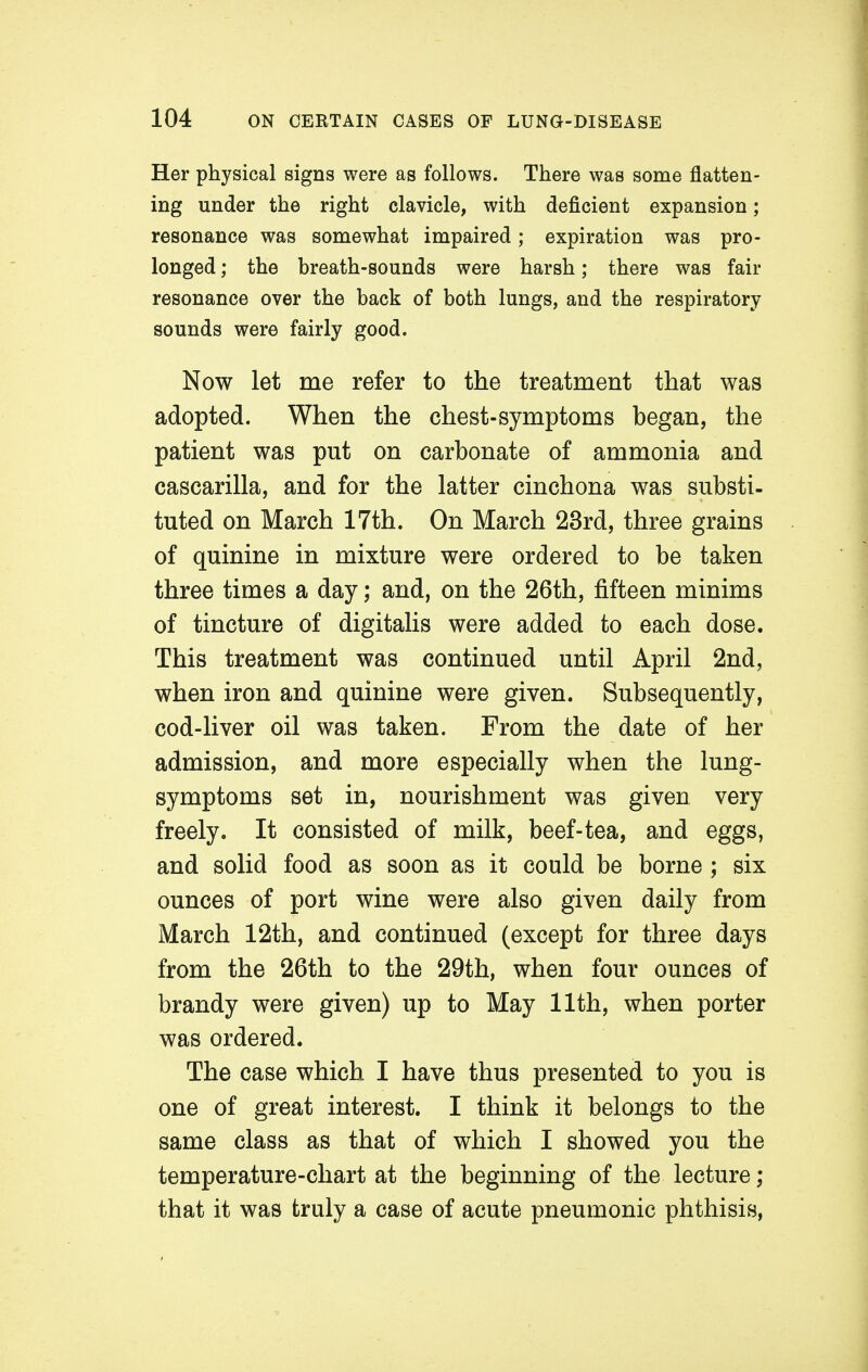 Her physical signs were as follows. There was some flatten- ing under the right clavicle, with deficient expansion; resonance was somewhat impaired; expiration was pro- longed ; the breath-sounds were harsh; there was fair resonance over the back of both lungs, and the respiratory sounds were fairly good. Now let me refer to the treatment that was adopted. When the chest-symptoms began, the patient was put on carbonate of ammonia and cascarilla, and for the latter cinchona was substi- tuted on March 17th. On March 23rd, three grains of quinine in mixture were ordered to be taken three times a day; and, on the 26th, fifteen minims of tincture of digitalis were added to each dose. This treatment was continued until April 2nd, when iron and quinine were given. Subsequently, cod-liver oil was taken. From the date of her admission, and more especially when the lung- symptoms set in, nourishment was given very freely. It consisted of milk, beef-tea, and eggs, and solid food as soon as it could be borne ; six ounces of port wine were also given daily from March 12th, and continued (except for three days from the 26th to the 29th, when four ounces of brandy were given) up to May 11th, when porter was ordered. The case which I have thus presented to you is one of great interest. I think it belongs to the same class as that of which I showed you the temperature-chart at the beginning of the lecture; that it was truly a case of acute pneumonic phthisis,