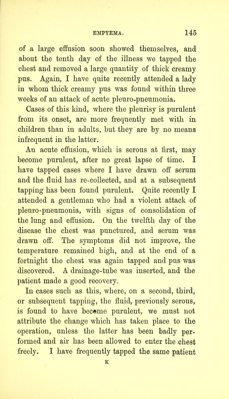 of a large effusion soon showed themselves, and about the tenth day of the illness we tapped the chest and removed a large quantity of thick creamy pus. Again, I have quite recently attended a lady in whom thick creamy pus was found within three weeks of an attack of acute pleuro-pneumonia. Cases of this kind, where the pleurisy is purulent from its onset, are more frequently met with in children than in adults, but they are by no means infrequent in the latter. An acute effusion, which is serous at first, may become purulent, after no great lapse of time. I have tapped cases where I have drawn off serum and the fluid has re-collected, and at a subsequent tapping has been found purulent. Quite recently I attended a gentleman who had a violent attack of pleuro-pneumonia, with signs of consolidation of the lung and effusion. On the twelfth day of the disease the chest was punctured, and serum was drawn off. The symptoms did not improve, the temperature remained high, and at the end of a fortnight the chest was again tapped and pus was discovered. A drainage-tube was inserted, and the patient made a good recovery. In cases such as this, where, on a second, third, or subsequent tapping, the fluid, previously serous, is found to have became purulent, we must not attribute the change which has taken place to the operation, unless the latter has been badly per- formed and air has been allowed to enter the chest freely. I have frequently tapped the same patient K
