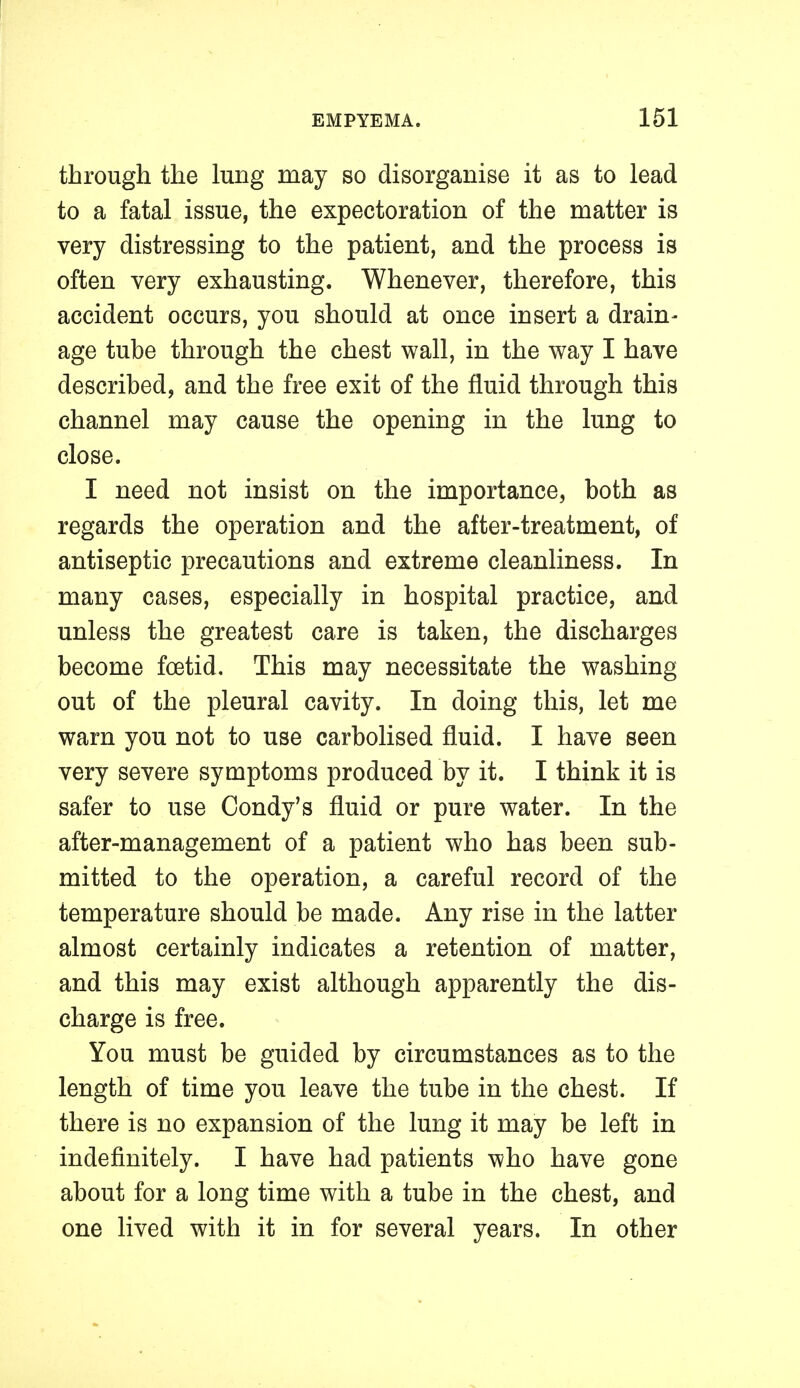 through the lung may so disorganise it as to lead to a fatal issue, the expectoration of the matter is very distressing to the patient, and the process is often very exhausting. Whenever, therefore, this accident occurs, you should at once insert a drain- age tube through the chest wall, in the way I have described, and the free exit of the fluid through this channel may cause the opening in the lung to close. I need not insist on the importance, both as regards the operation and the after-treatment, of antiseptic precautions and extreme cleanliness. In many cases, especially in hospital practice, and unless the greatest care is taken, the discharges become foetid. This may necessitate the washing out of the pleural cavity. In doing this, let me warn you not to use carbolised fluid. I have seen very severe symptoms produced by it. I think it is safer to use Condy's fluid or pure water. In the after-management of a patient who has been sub- mitted to the operation, a careful record of the temperature should be made. Any rise in the latter almost certainly indicates a retention of matter, and this may exist although apparently the dis- charge is free. You must be guided by circumstances as to the length of time you leave the tube in the chest. If there is no expansion of the lung it may be left in indefinitely. I have had patients who have gone about for a long time with a tube in the chest, and one lived with it in for several years. In other