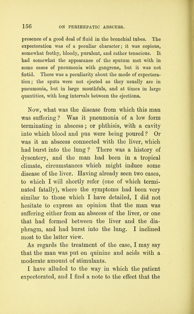 presence of a good deal of fluid in the bronchial tubes. The expectoration was of a peculiar character; it was copious, somewhat frothy, bloody, purulent, and rather tenacious. It had somewhat the appearance of the sputum met with in some cases of pneumonia with gangrene, but it was not foetid. There was a peculiarity about the mode of expectora- tion; the sputa were not ejected as they usually are in pneumonia, but in large mouthfuls, and at times in large quantities, with long intervals between the ejections. Now, what was the disease from which this man was suffering ? Was it pneumonia of a low form terminating in abscess; or phthisis, with a cavity into which blood and pus were being poured ? Or was it an abscess connected with the liver, which had burst into the lung ? There was a history of dysentery, and the man had been in a tropical climate, circumstances which might induce some disease of the liver. Having already seen two cases, to which I will shortly refer (one of which termi- nated fatally), where the symptoms had been very similar to those which I have detailed, I did not hesitate to express an opinion that the man was suffering either from an abscess of the liver, or one that had formed between the liver and the dia- phragm, and had burst into the lung. I inclined most to the latter view. As regards the treatment of the case, I may say that the man was put on quinine and acids with a moderate amount of stimulants. I have alluded to the way in which the patient expectorated, and I find a note to the effect that the