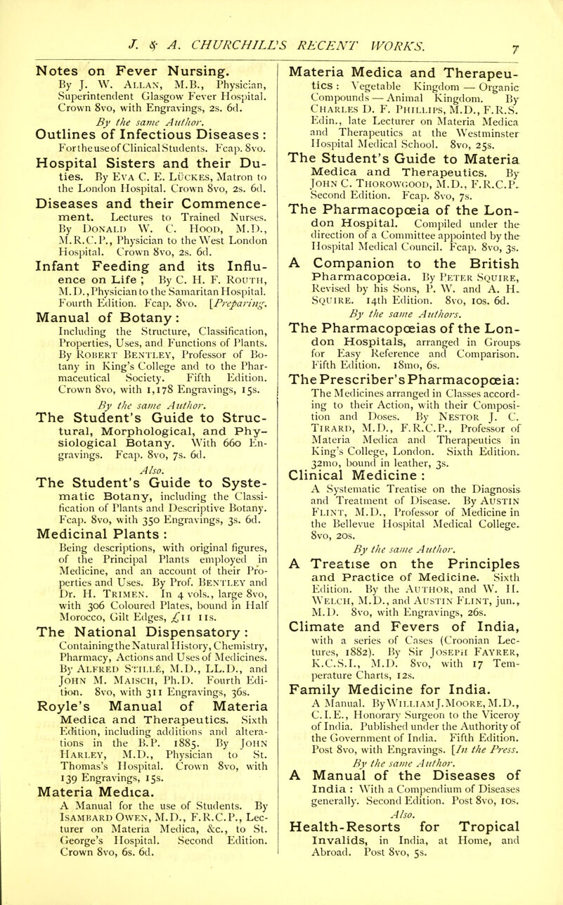 Notes on Fever Nursing. By J. W. Allan, M.B., Physician, Superintendent Glasgow Fever Hospital. Crown 8vo, with Engravings, 2s. 6(1. By ike same AufJior. Outlines of Infectious Diseases : F'ortheuseof Clinical Students. Fcap. 8vo. Hospital Sisters and their Du- ties. By Eva C. E. Lucres, Matron to the London Hospital, Crown 8vo, 2s. 6(1. Diseases and their Commence- ment. Lectures to Trained Nurses. By Donald W. C. Hood, M.D., M.R.C.P., Physician to the West London Hospital. Crown 8vo, 2s. 6d. Infant Feeding and its Influ- ence on Life ; By C. H. F. Routh, M. D., Physician to the Samaritan Hospital. Fourth Edition. Fcap. 8vo. \^Preparing. Manual of Botany: Including the Structure, Classification, Properties, Uses, and Functions of Plants. By Robert Bentley, Professor of Bo- tany in King's College and to the Phar- maceutical Society. Fifth Edition. Crown 8vo, with 1,178 Engravings, 15s. By the same AittJwr. The Student's Guide to Struc- tural, Morphological, and Phy- siological Botany. With 660 En- gravings. Fcap. 8vo, 7s. 6d. Also. The Student's Guide to Syste- matic Botany, including the Classi- fication of Plants and Descriptive Botany. Fcap. 8vo, with 350 Engravings, 3s. 6d. Medicinal Plants : Being descriptions, with original figures, of the Principal Plants employed in Medicine, and an account of their Pro- perties and Uses. By Prof. Bentley and Dr. H. Trimen. In 4 vols., large 8vo, with 306 Coloured Plates, bound in Half Morocco, Gilt Podges, lis. The National Dispensatory : ContainingtheNatural History, Chemistry, Pharmacy, Actions and Uses of Medicines. By Alfred SriLLit, M.D., LL.D., and John M. Maisch, Ph.D. Fourth Edi- tion. 8vo, with 311 Engravings, 36s. Royle's Manual of Materia Medica and Therapeutics. Sixth Edition, including additions and altera- tions in the B.P. 1885. By John Harley, M.D., Physician to St. Thomas's Hospital. Crown 8vo, with 139 Engravings, 15s. Materia Medica. A Manual for the use of Students. By Isambard Owen, M.D., F.R.C.P., Lec- turer on Materia Medica, &c., to St. George's Hospital. Second Edition. Crown 8vo, 6s. 6d. Materia Medica and Therapeu- tics : \'egetable Kingdom — Organic Compounds — Animal Kingdom. By Charles D. F. Phlllifs, M.D., F.R.S. Edin., late Lecturer on Materia Medica and Therapeutics at the Westminster Hospital Medical School. 8vo, 25s. The Student's Guide to Materia Medica and Therapeutics. By John C. Thorowgood, M.D., F.R.C.P. Second Edition. Fcap. 8vo, 7s. The Pharmacopoeia of the Lon- don Hospital. Compiled under the direction of a Committee appointed by the Hospital Medical Council. Fcap. 8vo, 3s. A Companion to the British Pharmacopoeia. By Peter Squire, Revised by his .Sons, P. W. and A. H. Squire. 14th Edition. 8vo, los. 6d. By the saine Aiit/iors. The Pharmacopoeias of the Lon- don Hospitals, arranged in Groups for Plasy Reference and Comparison. Fifth Edition. i8mo, 6s. ThePrescriber'sPharmacopceia: The Medicines arranged in Classes accord- ing to their Action, with their Composi- tion and Doses. By Nestor J. C. TiRARD, M.D., F.R.C.P., Professor of Materia Medica and Therapeutics in King's College, London. Sixth Edition. 32mo, bound in leather, 3s. Clinical Medicine : A Systematic Treatise on the Diagnosis and Treatment of Disease. By Austin Flint, M.D., Professor of Medicine in the Bellevue Hospital Medical College. 8vo, 20s. By the same AntJior. A Treatise on the Principles and Practice of Medicine. Sixth Edition. By the Author, and W. H. Welch, M.D., and Austin Plint, jun., M.D. 8vo, with Engravings, 26s. Climate and Fevers of India, with a series of Cases (Croonian Lec- tures, 1882). By Sir Joseph Fayrer, K.C.S.L, M.D. 8vo, with 17 Tem- perature Charts, 12s. Family Medicine for India. A INLanual. liyWiLi.iAMJ.Moore,M.D., CLE., Honorary Surgeon to the Viceroy of India. Published under the Authority of the Government of India. Fifth Edition. Post 8vo, with Engravings. [/;/ the Ffess. By the saDie A uthor. A Manual of the Diseases of India : With a Compendium of Diseases generally. Second Edition. Post 8vo, los. Also. Health-Resorts for Tropical Invalids, in India, at Home, and Abroad. Post 8vo, 5s.