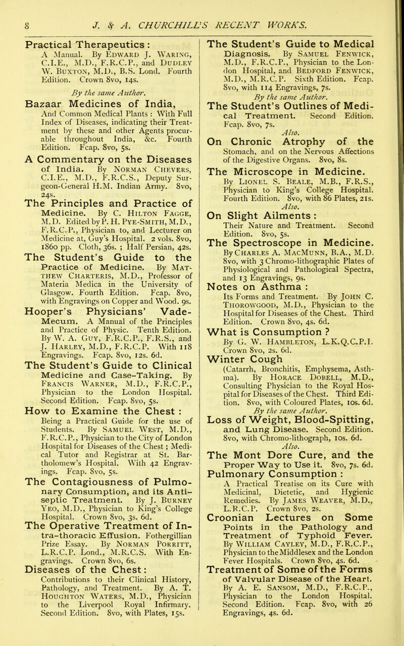 Practical Therapeutics : A Manual. By Edward J. Waring, CLE., M.D,, F.R.C.P., and Dudley W. Buxton, M.D., B.S. Lond. Fourth Edition. Crown 8vo, 14s. By the same Azithor. Bazaar Medicines of India, And Common Medical Plants : With Full Index of Diseases, indicating their Treat- ment by these and other Agents procur- able throughout India, &c. Fourth Edition. Fcap. 8vo, 5s. A Commentary on the Diseases of India. By Norman Chevers, CLE., M.D., F.R.CS., Deputy Sur- geon-General H.M. Indian Army. 8vo, 24s. The Principles and Practice of Medicine. By C. Hilton Fagge, M.D. EditedbyP.H.PYE-SMiTH,M.D., F.R.CP., Physician to, and Lecturer on Medicine at, Guy's Hospital. 2 vols. 8vo, i860 pp. Cloth, 36s. ; Half Persian, 42s. The Student's Guide to the Practice of Medicine. By Mat- thew Charteris, M.D., Professor of Materia Medica in the University of Glasgow. Fourth Edition. Fcap. 8vo, with Engravings on Copper and Wood. 9s. Hooper's Physicians' Vade- Mecum. A Manual of the Principles and Practice of Physic. Tenth Edition. By W. A. Guy, F.R.CP., F.R.S., and J. Harley, M.D., F.R.CP. With 118 Engravings. Fcap. 8vo, 12s. 6d. The Student's Guide to Clinical Medicine and Case-Taking. By Francis Warner, M.D., F.R.CP., Physician to the London Hospital. Second Edition. Fcap. 8vo, 5s. How to Examine the Chest : Being a Practical Guide for the use of Students. By Samuel West, M.D., Y. R. C P., Physician to the City of London Hospital for Diseases of the Chest; Medi- cal Tutor and Registrar at St. Bar- tholomew's Hospital. With 42 Engrav- ings. Fcap. 8vo, 5s. The Contagiousness of Pulmo- nary Consumption, and its Anti- septic Treatment. By J. Burney Yeo, M.D., Physician to King's College Hospital. Crown 8vo, 3s. 6d. The Operative Treatment of In- tra-thoracic Effusion. Fothergillian Prize Essay. By NoRMAN Porritt, L.R.CP. Lond., M.R.C.S. With En- gravings. Crown 8vo, 6s. Diseases of the Chest: Contributions to their Clinical History, Pathology, and Treatment. By A. T. Houghton Waters, M.D., Physician to the Liverpool Royal Infirmary. Second Edition. 8vo, with Plates, 15s. The Student's Guide to Medical Diagnosis. By Samuel Fenwick, M.D., F.R.CP., Physician to the Lon- don Hospital, and Bedford Fenwick, M.D., M.R.C.P. Sixth Edition. Fcap. 8vo, with 114 Engravings, 7s. By the same Author. The Student's Outlines of Medi- cal Treatment. Second Edition. Fcap. 8vo, 7s. Also. On Chronic Atrophy of the Stomach, and on the Nervous Affections of the Digestive Organs. 8vo, 8s. The Microscope in Medicine. By Lionel S. Beale, M.B., F.R.S., Physician to King's College Hospital. Fourth Edition. 8vo, with 86 Plates, 21s. Also. On Slight Ailments : Their Nature and Treatment. Second Edition. 8vo, 5s. The Spectroscope in Medicine. By Charles A. MacMunn, B.A., M.D. 8vo, with 3 Chromo-lithographic Plates of Physiological and Pathological Spectra, and 13 Engravings, 9s. Notes on Asthma : Its Forms and Treatment. By John C. Thorowgood, M.D., Physician to the Hospital for Diseases of the Chest. Third Edition. Crown 8vo, 4s. 6d. What is Consumption ? By G. W. Hambleton, L.K.Q.CP.I. Crown 8vo, 2s. 6d. Winter Cough (Catarrh, Bronchitis, Emphysema, Asth- ma). By Horace Dobell, M.D., Consulting Physician to the Royal Hos- pital for Diseases of the Chest. Third Edi- tion. 8vo, with Coloured Plates, los. 6d. By the same Author. Loss of Weight, Blood-Spitting, and Lung Disease. Second Edition. 8vo, with Chromo-lithograph, los. 6d. Also. The Mont Dore Cure, and the Proper Way to Use it. 8vo, 7s. 6d. Pulmonary Consumption : A Practical Treatise on its Cure with Medicinal, Dietetic, and Hygienic Remedies, By James Weaver, M.D., L.R.CP. Crown 8vo, 2s. Croonian Lectures on Some Points in the Pathology and Treatment of Typhoid Fever. By William Cayley, M.D., F.R.CP., Physician to the Middlesex and the London Fever Hospitals. Crown 8vo, 4s. 6d. Treatment of Some of the Forms of Valvular Disease of the Heart. By A. E. Sansom, M.D., F.R.CP., Physician to the London Hospital. Second Edition. Fcap. 8vo, with 26 Engravings, 4s. 6d.