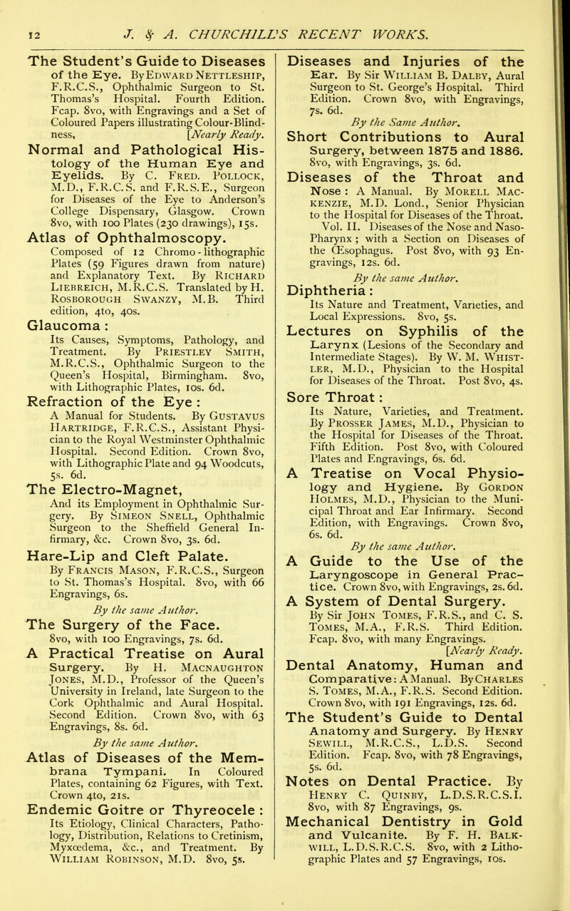 The Student's Guide to Diseases of the Eye. By Edward Nettleship, F.R.C.S., Ophthalmic Surgeon to St. Thomas's Hospital. Fourth Edition. Fcap. 8vo, with Engravings and a Set of Coloured Papers illustrating Colour-Blind- ness, \Nearly Ready. Normal and Pathological His- tology of the Human Eye and Eyelids. By C. Fred. Pollock, M.D., F.R.C.S. and F.R.S.E., Surgeon for Diseases of the Eye to Anderson's College Dispensary, Glasgow, Crown 8vo, with loo Plates (230 drawings), 15s. Atlas of Ophthalmoscopy. Composed of 12 Chromo - lithographic Plates (59 Figures drawn from nature) and Explanatory Text. By Richard LiEBREiCH, M.R.C.S. Translated by H. RosBOROUGH SwANZY, M.B. Third edition, 4to, 40s. Glaucoma : Its Causes, Symptoms, Pathology, and Treatment. By Priestley Smith, M.R.C.S., Ophthalmic Surgeon to the Queen's Hospital, Birmingham. 8vo, with Lithographic Plates, los. 6d. JRefraction of the Eye : A Manual for Students. By GusTAVUS Hartridge, F.R.C.S., Assistant Physi- cian to the Royal Westminster Ophthalmic Hospital. Second Edition. Crown 8vo, with Lithographic Plate and 94 Woodcuts, 5s. 6d. The Electro-Magnet, And its Employment in Ophthalmic Sur- gery. By Simeon Snell, Ophthalmic Surgeon to the Sheftield General In- firmary, &c. Crown 8vo, 3s. 6d. Hare-Lip and Cleft Palate. By Francis Mason, F.R.C.S., Surgeon to St. Thomas's Hospital. 8vo, with 66 Engravings, 6s. By the same A iithor. The Surgery of the Face. 8vo, with 100 Engravings, 7s. 6d. A Practical Treatise on Aural Surgery. By H. Macnaughton Jones, M.D., Professor of the Queen's University in Ireland, late Surgeon to the Cork Ophthalmic and Aural Hospital. Second Edition. Crown 8vo, with 63 Engravings, 8s. 6d. By the same Atithor. Atlas of Diseases of the Mem- brana Tympanl. In Coloured Plates, containing 62 Figures, with Text. Crown 4to, 21s. Endemic Goitre or Thyreocele : Its Etiology, Clinical Characters, Patho- logy, Distribution, Relations to Cretinism, Myxoedema, &c., and Treatment. By William Robinson, M.D. 8vo, 5s. Diseases and Injuries of the Ear. By Sir W^illiam B. Dalby, Aural Surgeon to St. George's Hospital. Third Edition. Crown 8vo, with Engravings, 7s. 6d. By the Same Author. Short Contributions to Aural Surgery, between 1875 and 1886. 8vo, with Engravings, 3s. 6d. Diseases of the Throat and Nose : A Manual. By Morell Mac- kenzie, M.D. Lond., Senior Physician to the Hospital for Diseases of the Throat. Vol. II. Diseases of the Nose and Naso- pharynx ; with a Section on Diseases of the CEsophagus. Post 8vo, with 93 En- gravings, I2S. 6d. By the saine Author. Diphtheria: Its Nature and Treatment, Varieties, and Local Expressions. 8vo, 5s. Lectures on Syphilis of the Larynx (Lesions of the Secondary and Intermediate Stages). By W. M. Whist- ler, M.D., Physician to the Hospital for Diseases of the Throat. Post 8vo, 4s. Sore Throat: Its Nature, Varieties, and Treatment. By Prosser James, M.D., Physician to the Hospital for Diseases of the Throat. Plfth Edition. Post 8vo, with Coloured Plates and Engravings, 6s. 6d. A Treatise on Vocal Physio- logy and Hygiene. By Gordon Holmes, M.D., Physician to the Muni- cipal Throat and Ear Infirmary. Second Edition, with Engravings. Crown 8vo, 6s. 6d. By the same Author. A Guide to the Use of the Laryngoscope in General Prac- tice. Crown 8vo, with Engravings, 2s. 6d. A System of Dental Surgery. By Sir John Tomes, F.R.S., and C. S. Tomes, M.A., F.R.S. Third Edition. Fcap. 8vo, with many Engravings. {Nearly Ready. Dental Anatomy, Human and Comparative: A Manual. ByCHARLES S. Tomes, M.A., F.R.S. Second Edition. Crown 8vo, with 191 Engravings, 12s. 6d. The Student's Guide to Dental Anatomy and Surgery. By Henry Sevvill, M.R.C.S., L.D.S. Second Edition. Fcap. 8vo, with 78 Engravings, 5s. 6d. Notes on Dental Practice. By PlENRY C. QUINBY, L. D.S. R. C. S. I. 8vo, with 87 Engravings, 9s. Mechanical Dentistry in Gold and Vulcanite. By F. H. Balk- will, L.D.S.R.C.S. 8vo, with 2 Litho- graphic Plates and 57 Engravings, los.