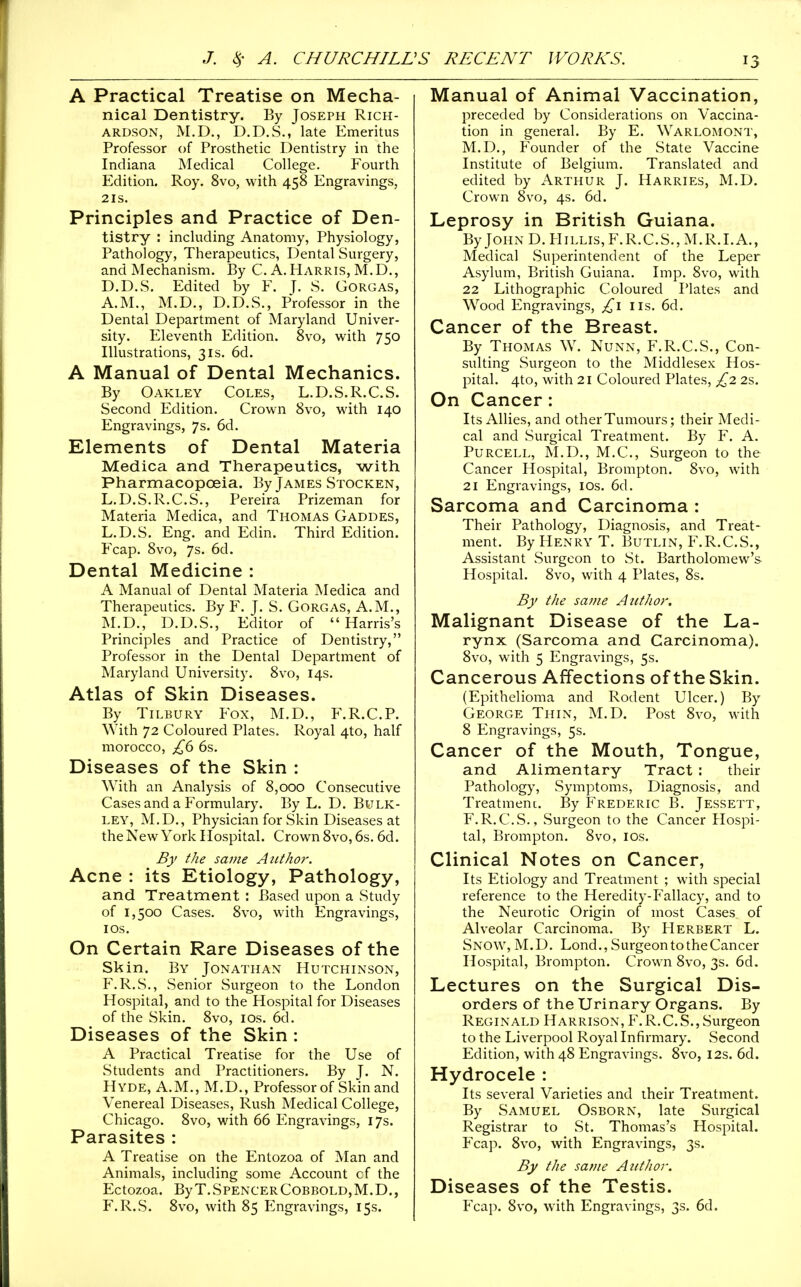 A Practical Treatise on Mecha- nical Dentistry. By Joseph Rich- ardson, M.D., D.D.S., late Emeritus Professor of Prosthetic Dentistry in the Indiana Medical College. Fourth Edition. Roy. 8vo, with 458 Engravings, 2IS. Principles and Practice of Den- tistry : including Anatomy, Physiology, Pathology, Therapeutics, Dental Surgery, and Mechanism. By C. A. Harris, M.D., D.D.S. Edited by F. J. S. Gorgas, A.M., M.D., D.D.S., Professor in the Dental Department of Maryland Univer- sity. Eleventh Edition. 8vo, with 750 Illustrations, 31s. 6d. A Manual of Dental Mechanics. By Oakley Coles, L.D.S.R.C.S. Second Edition. Crown 8vo, with 140 Engravings, 7s. 6d. Elements of Dental Materia Medica and Therapeutics, with PharmacopcBia. By James Stocken, L.D.S.R.C.S., Pereira Prizeman for Materia Medica, and Thomas Gaddes, L.D.S. Eng. and Edin. Third Edition. Fcap. 8vo, 7s. 6d. Dental Medicine : A Manual of Dental Materia Medica and Therapeutics. By F. J. S. Gorgas, A.M., M.D.,^ D.D.S., Editor of Harris's Principles and Practice of Dentistry, Professor in the Dental Department of Maryland University. 8vo, 14s. Atlas of Skin Diseases. By Tilbury Fox, M.D., F.R.C.P. With 72 Coloured Plates. Royal 4to, half morocco, £6 6s. Diseases of the Skin : With an Analysis of 8,000 Consecutive Cases and a Formulary. By L. D. Bulk- ley, M.D., Physician for Skin Diseases at the New York Hospital. Crown 8vo, 6s. 6d. By the same Author. Acne : its Etiology, Pathology, and Treatment : Based upon a Study of 1,500 Cases. 8vo, with Engravings, I OS. On Certain Rare Diseases of the Skin. By Jonathan Hutchinson, F.R.S., Senior Surgeon to the London Hospital, and to the Hospital for Diseases of the Skin. 8vo, los. 6d. Diseases of the Skin : A Practical Treatise for the Use of Students and Practitioners. By J. N. Hyde, A.M., M.D., Professor of Skin and Venereal Diseases, Rush Medical College, Chicago. 8vo, with 66 Engravings, 17s. Parasites : A Treatise on the Entozoa of Man and Animals, including some Account cf the Ectozoa. ByT.SPENCERCOBBOLD,M.D., F.R.S. 8vo, with 85 Engravings, 15s. Manual of Animal Vaccination, preceded by Considerations on Vaccina- tion in general. By E. Warlomont, M.D., Founder of the State Vaccine Institute of Belgium. Translated and edited by Arthur J. Harries, M.D. Crown 8vo, 4s. 6d. Leprosy in British Guiana. ByJOHND.HiLLis,F.R.C.S.,M.R.I.A., Medical Superintendent of the Leper Asylum, British Guiana. Imp. 8vo, with 22 Lithographic Coloured Plates and Wood Engravings, lis. 6d. Cancer of the Breast. By Thomas W. Nunn, F.R.C.S., Con- sulting Surgeon to the Middlesex Hos- pital. 4to, with 21 Coloured Plates, £2 2s. On Cancer: Its Allies, and other Tumours; their Medi- cal and Surgical Treatment. By F. A. PuRCELL, M.D., M.C., Surgeon to the Cancer Hospital, Brompton. 8vo, with 21 Engravings, los. 6d. Sarcoma and Carcinoma : Their Pathology, Diagnosis, and Treat- ment. By Henry T. Butlin, F.R.C.S., Assistant Surgeon to St. Bartholomew's Hospital. 8vo, with 4 Plates, 8s. By the same Author. Malignant Disease of the La- rynx (Sarcoma and Carcinoma). 8vo, with 5 Engravings, 5s. Cancerous Affections of the Skin. (Epithelioma and Rodent Ulcer.) By George Thin, M.D. Post 8vo, with 8 Engravings, 5s. Cancer of the Mouth, Tongue, and Alimentary Tract : their Pathology, Symptoms, Diagnosis, and Treatmenc. By Frederic B. Jessett, F.R.C.S., Surgeon to the Cancer Hospi- tal, Brompton. 8vo, los. Clinical Notes on Cancer, Its Etiology and Treatment ; with special reference to the Heredity-Fallacy, and to the Neurotic Origin of most Cases, of Alveolar Carcinoma. By Herbert L. Snow, M.D. Lond., Surgeon to the Cancer Hospital, Brompton. Crown 8vo, 3s. 6d. Lectures on the Surgical Dis- orders of the Urinary Organs. By Reginald Harrison, F.R.C.S., Surgeon to the Liverpool Royal Infirmary. Second Edition, with 48 Engravings. 8vo, 12s. 6d. Hydrocele : Its several Varieties and their Treatment. By Samuel Osborn, late Surgical Registrar to St. Thomas's Hospital. Fcap. 8vo, with Engravings, 3s. By the same Author. Diseases of the Testis. Fcap. 8vo, wuth Engravings, 3s. 6d.