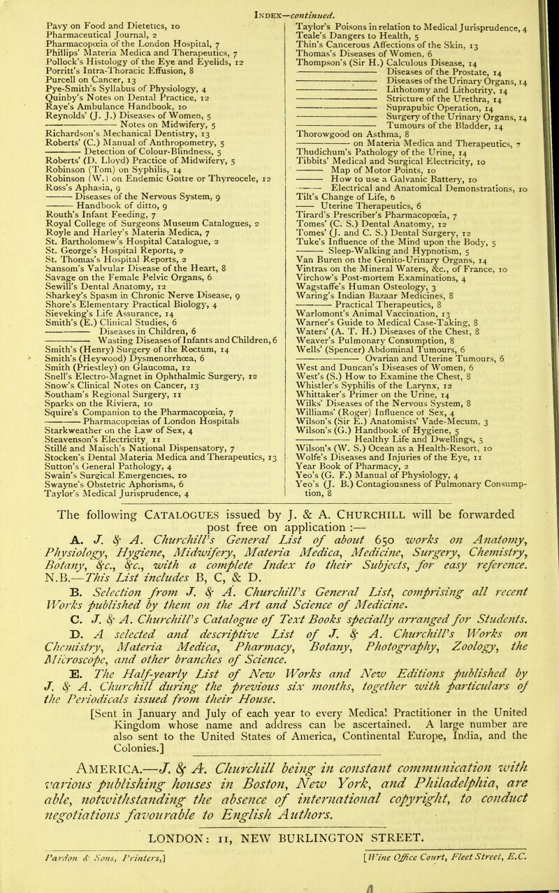 Pavy on Food and Dietetics, lo Pharmaceutical Journal, 2 Pharmacopoeia of the London Hospital, 7 Phillips' Materia Medica and Therapeutics, 7 Pollock's Histology of the Eye and Eyelids, 12 Porritt's Intra-Thoracic Effusion, 8 Purcell on Cancer, 13 Pye-Smith's Syllabus of Physiology, 4 Quinby's Notes on Dental Practice, 12 Raye's Ambulance Handbook, 10 Reynolds' (J. J.) Diseases of Women, 5 Notes on MidAvifery, 5 Richardson's Mechanical Dentistry, 13 Roberts' (C.) Manual of Anthropometry, 5 Detection of Colour-Blindness, 5 Roberts' (D. Lloyd) Practice of Midwifery, 5 Robinson (Tom) on Syphilis, 14 Robinson (W.) on Endemic Goitre or Thyreocele, 12 Ross's Aphasia, 9 Diseases of the Nervous System, 9 Handbook of ditto, 9 Routh's Infant Feeding, 7 Royal College of Surgeons Museum Catalogues, 2 Royle and Harley's Materia Medica, 7 St. Bartholomew's Hospital Catalogue, 2 St. George's Hospital Reports, 2 St. Thomas's Hospital Reports, 2 Sansom's Valvular Disease of the Heart, 8 Savage on the Female Pelvic Organs, 6 Sewill's Dental Anatomy, 12 Sharkey's Spasm in Chronic Nerve Disease, 9 Shore's Elementary Practical Biology, 4 Sieveking's Life Assurance, 14 Smith's (E.) Clinical Studies, 6 Diseases in Children, 6 Wasting Diseases of Infants and Children, 6 Smith's (Henry) Surgery of the Rectum, 14 Smith's (Heywood) Dysmenorrhoea, 6 Smith (Priestley) on Glaucoma, 12 Snell's Electro-Magnet in Ophthalmic Surgery, 12 Snow's Clinical Notes on Cancer, 13 Southam's Regional Surgery, 11 Sparks on the Riviera, 10 Squire's Companion to the Pharmacopoeia, 7 Pharmacopoeias of London Hospitals Starkweather on the Law of Sex, 4 Steavenson's Electricity, 11 Stills and Malsch's National Dispensatory, 7 Stocken's Dental Materia Medica and Therapeutics, 13 Sutton's General Pathology, 4 Swain's Surgical Emergencies, 10 Swayne's Obstetric Aphorisms, 6 Taylor's Medical Jurisprudence, 4 Taylor's Poisons in relation to Medical Jurisprudence, 4 Teale's Dangers to Health, 5 Thin's Cancerous Affections of the Skin, 13 Thomas's Diseases of Women, 6 Thompson's (Sir H.) Calculous Disease, 14 Diseases of the Prostate, 14 Diseases of the Urinary Organs, 14 Lithotomy and Lithotrity, 14 Stricture of the Urethra, 14 Suprapubic Operation, 14 Surgery of the Urinary Organs, 14 Tumours of the Bladder, 14 Thorowgood on Asthma, 8 ;- on Materia Medica and Therapeutics, 7 Thudichum's Pathology of the Urine, 14 Tibbits' Medical and Surgical Electricity, 10 ' Map of Motor Points, 10 How to use a Galvanic Battery, lo Electrical and Anatomical Demonstrations, 10 Tilt's Change of Life, b Uterine Therapeutics, 6 Tirard's Prescriber's Pharmacopoeia, 7 Tomes' (C. S.) Dental Anatomy, 12 Tomes' (J. and C. S.) Dental Surgery, 12 Tuke's Influence of the Mind upon the Body, 5 Sleep-Walking and Hypnotism, 5 Van Buren on the Genilo-Urinary Organs, 14 Vintras on the Mineral Waters, &c., of France, lo Virchow's Post-mortem Examinations, 4 Wagstaffe's Human Osteology, 3 Waring's Indian Bazaar Medicines, 8 Practical Therapeutics, 8 Warlomont's Animal Vaccination, 13 Warner's Guide to Medical Case-Taking, 8 Waters' (A. T. H.) Diseases of the Chest, 8 Weaver's Pulmonary Consumption, 8 Wells' (Spencer) Abdominal Tumours, 6 Ovarian and Uterine Tumours, 6 West and Duncan's Diseases of Women, 6 West's (S.) How to Examine the Chest, 8 Whistler's Syphilis of the Larynx, 12 Whittaker's Primer on the Urine, 14 Wilks' Diseases of the Nervous System, 8 Williams' (Roger) Influence ot Sex, 4 Wilson's (Sir E.) Anatomists' Vade-Mecum, 3 Wilson's (G.) Handbook of Hygiene, 5 Healthy Life and Dwellings, 5 Wilson's (W. S.) Ocean as a Health-Resort, 10 Wolfe's Diseases and Injuries of the Eye, 11 Year Book of Pharmacy, 2 Yeo's (G. F.) Manual of Physiology, 4 Yeo's (J. B.) Contagiousness of Pulmonary Consump- tion, 8 The following Catalogues issued by J. & A. Churchill will be forwarded post free on application :— A. J. »^ A. Churchiirs Ge?zeral List of about 650 works 07i A7tatojnyy Physiology, Hygiefte, Midwifery, Materia Medica, Medicifte, Surgery, Chemistry, Bota?iy, 8fc., Sfc, with a co7nplete Index to their Subjects, for easy reference. N.B.— This List includes B, C, & D. B. Selection from J. 4' A. ChurchilVs General List, comprising all 7'ecent Wo7'ks published by the77i 07i the Art a7id Scie7tce of Medici7ie. C. J. A. ChurchilVs Catalogue of Text Books specially a7'ra7iged for Stude7its. 3D. A selected a7td descriptive List of J. 8f A. ChurchilVs Works 07i Chc>7iistry, Materia Medica, Phar77iacy, Bota7ty, Photography, Zoology, the JMicroscope, a7td other bra7tches of Scie7ice. E. The Half-yearly List of New Works a7id New Editions published by J. 4'- A. Churchill during the previous six 77i07iths, together with pa7'ticulars of the Pe7'iodicals issued fro77i their House. [Sent in January and July of each year to every Medical Practitioner in the United Kingdom whose name and address can be ascertained. A large number are also sent to the United States of America, Continental Europe, India, and the Colonies.] America.—J. A. Churchill being in constant communication zvith various publishing hotises in Boston, New York, and Philadelphia, are able, notwithstanding the absence of international copyright, to conduct negotiations favottrable to English Authors. LONDON: 11, NEW BURLINGTON STREET. Pardon <{• Sons, Printers,] {Wine OJice Court, Fleet Street, E.C.