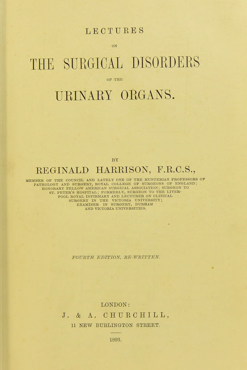 ON THE SURGICAL DISORDERS OF THE UEINARY ORGANS. BY REGINALD HARRISON, F.R.C.S., MEMBEB OP THE COUNCIL AND LATELY ONE OP THE HUNTBBIAN PBOFBSSOBB OF PATHOLOGY AND SUBGEBY, ROYAL COLLEGE OP SURGEONS OF ENGLAND; HONOBABY FELLOW AMEBICAN SURGICAL ASSOCIATION ; SURGEON TO ST. PETEB'S hospital; FOBMEBLY, SUEGEON TO THE LIYEB- POOL EOYAL INFIBMABY AND LECTUBEB ON CLINICAL SUBGBEY IN THE VICTOBIA UNIVEBSITT; EXAiUNEB IN SUBGEBY, DURHAM AND VICTOBIA UNIVEBSITIES. FOVBTH EDITION, BE-WBITTEN. LONDON: J. & A. CHUKCHILL, 11 NEW BURLINGTON STREET. 189.3.