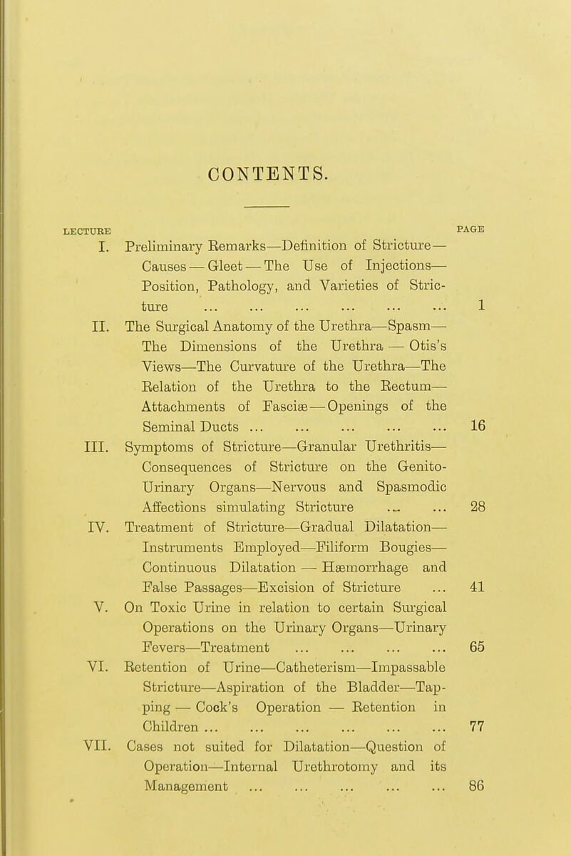 CONTENTS. LECTURE PAGE I. Preliminary Eemarks—Definition of Stricture — Causes — Gleet — The Use of Injections— ' Position, Pathology, and Varieties of Stric- ture ... ... ... ... ..- ... 1 II. The Surgical Anatomy of the Urethra—Spasm— The Dimensions of the Urethra — Otis's Views—-The Curvature of the Urethra—The Eelation of the Urethra to the Eectum— Attachments of Fascise — Openings of the Seminal Ducts ... ... ... ... ... 16 III. Symptoms of Stricture—Granular Urethritis— Consequences of Stricture on the Genito- urinary Organs—Nervous and Spasmodic Affections simulating Stricture .„ ... 28 IV. Treatment of Stricture—Gradual Dilatation— Instruments Employed—Filiform Bougies— Continuous Dilatation — Haemorrhage and False Passages—Excision of Stricture ... 41 V. On Toxic Urine in relation to certain Surgical Operations on the Urinary Organs—Urinary Fevers—Treatment ... ... ... ... 65 VI. Eetention of Urine—Catheterism—Impassable Stricture—Aspiration of the Bladder—Tap- ping — Cock's Operation — Eetention in Children 77 VII. Cases not suited for Dilatation—Question of Operation—Internal Urethrotomy and its Management ... ... ... ... ... 86