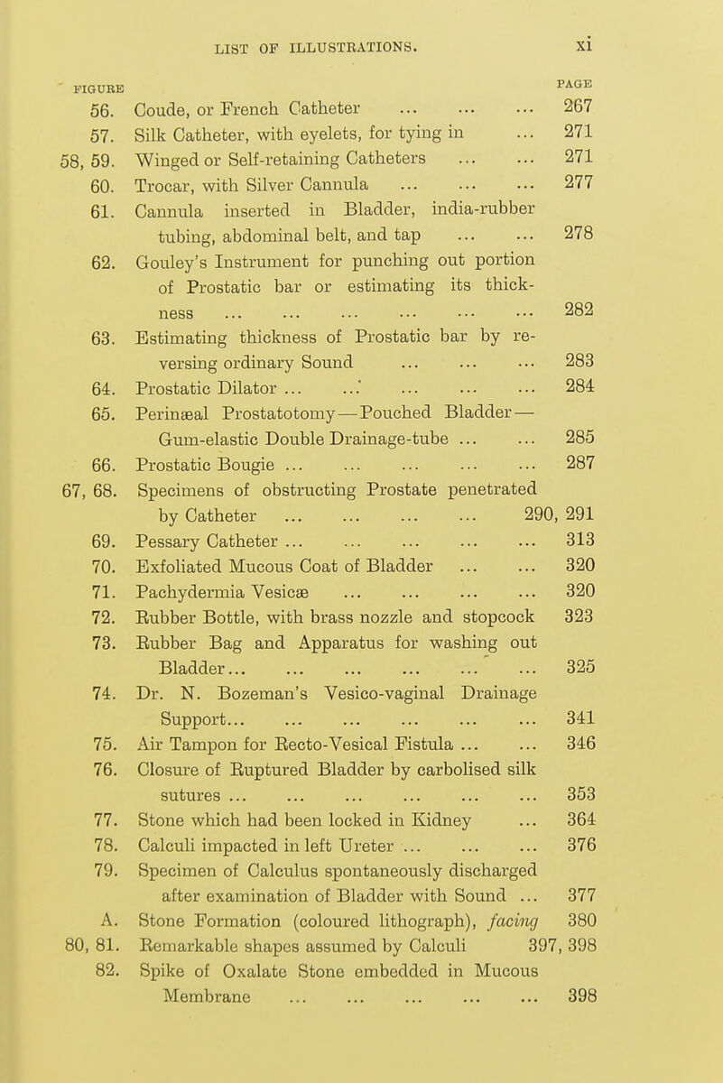 FIGUBE PAGE 56. Coude, or French Catheter 267 57. Silk Catheter, with eyelets, for tymg in ... 271 58, 59. Winged or Self-retaining Catheters 271 60. Trocar, with Silver Cannula 277 61. Cannula inserted in Bladder, india-rubber tubing, abdominal belt, and tap 278 62. Gouley's Instrument for punching out portion of Prostatic bar or estimating its thick- ness ... ... ... ••• ••• ••• 282 63. Estimating thickness of Prostatic bar by re- versing ordinary Sound ... ... ... 283 64. Prostatic Dilator .' 284 65. Perinseal Prostatotomy—Pouched Bladder — Gum-elastic Double Drainage-tube 285 66. Prostatic Bougie 287 67, 68. Specimens of obstructing Prostate penetrated by Catheter 290, 291 69. Pessary Catheter ... ... ... 313 70. Exfoliated Mucous Coat of Bladder 320 71. Pachydermia Vesicae ... ... ... ... 320 72. Eubber Bottle, with brass nozzle and stopcock 323 73. Eubber Bag and Apparatus for washing out Bladder ' ... 325 74. Dr. N. Bozeman's Vesico-vaginal Drainage Support ... ... 341 75. Air Tampon for Eecto-Vesical Fistula ... ... 346 76. Closure of Euptured Bladder by carbolised silk sutures ... ... ... ... ... ... 353 77. Stone which had been locked in Kidney ... 364 78. Calculi impacted in left Ureter ... ... ... 376 79. Specimen of Calculus spontaneously discharged after examination of Bladder with Sound ... 377 A. Stone Formation (coloured lithograph), facing 380 80, 81. Eemarkable shapes assumed by Calculi 397, 398 82. Spike of Oxalate Stone embedded in Mucous Membrane ... ... ... ... ... 398