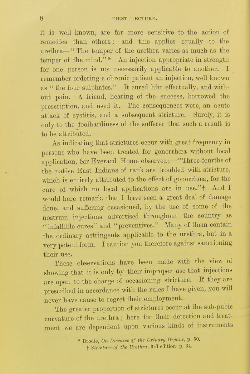 it is well known, are far more sensitive to the action of remedies than others; and this applies equally to the urethra— The temper of the urethra varies as much as the temper of the mind.* An mjection appropriate m strength for one person is not necessarily applicable to another. I remember ordering a chronic patient an injection, well known as  the four sulphates. It cured him effectually, and with- out pain. A friend, hearing of the success, borrowed the prescription, and used it. The consequences were, an acute attack of cystitis, and a subsequent stricture. Surely, it is only to the foolhardiness of the sufferer that such a result is to be attributed. As indicatmg that strictures occur with great frequency m persons who have been treated for gonorrhoea without local application. Sir Everard Home observed:— Three-fourths of the native East Indians of rank are troubled with stricture, which is entirely attributed to the effect of gonorrhoea, for the cure of which no local applications are in use.t And I would here remark, that I have seen a great deal of damage done, and suffering occasioned, by the use of some of the nostrum injections advertised throughout the country as infallible cures and preventives. Many of them contam the ordinary astringents applicable to the urethra, but in a very potent form. I caution you therefore against sanctioning their use. These observations have been made with the view of showmg that it is only by their improper use that injections are open to the charge of occasioning stricture. If they are prescribed in accordance with the rules I have given, you will never have cause to regret their employment. The greater proportion of strictures occur at the sub-pubic curvature of the urethra ; here for their detection and treat- ment we are dependent upon various kinds of instruments • Brodie, On Dineases of the Urinary Orgam, p. 50. t Stricture of the Urethra, 3rd edition p. 34.