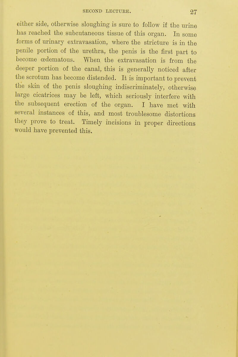 either side, otherwise sloughmg is sure to follow if the urine has reached the subcutaneous tissue of this organ. In some forms of urinary extravasation, where the stricture is in the penile portion of the urethra, the penis is the first part to become oedematous. When the extravasation is from the deeper portion of the canal, this is generally noticed after the scrotum has become distended. It is important to prevent the skm of the penis sloughing indiscriminately, otherwise large cicatrices may be left, which seriously interfere with the subsequent erection of the organ. I have met with several mstances of this, and most troublesome distortions they prove to treat. Timely incisions in proper directions would have prevented this.
