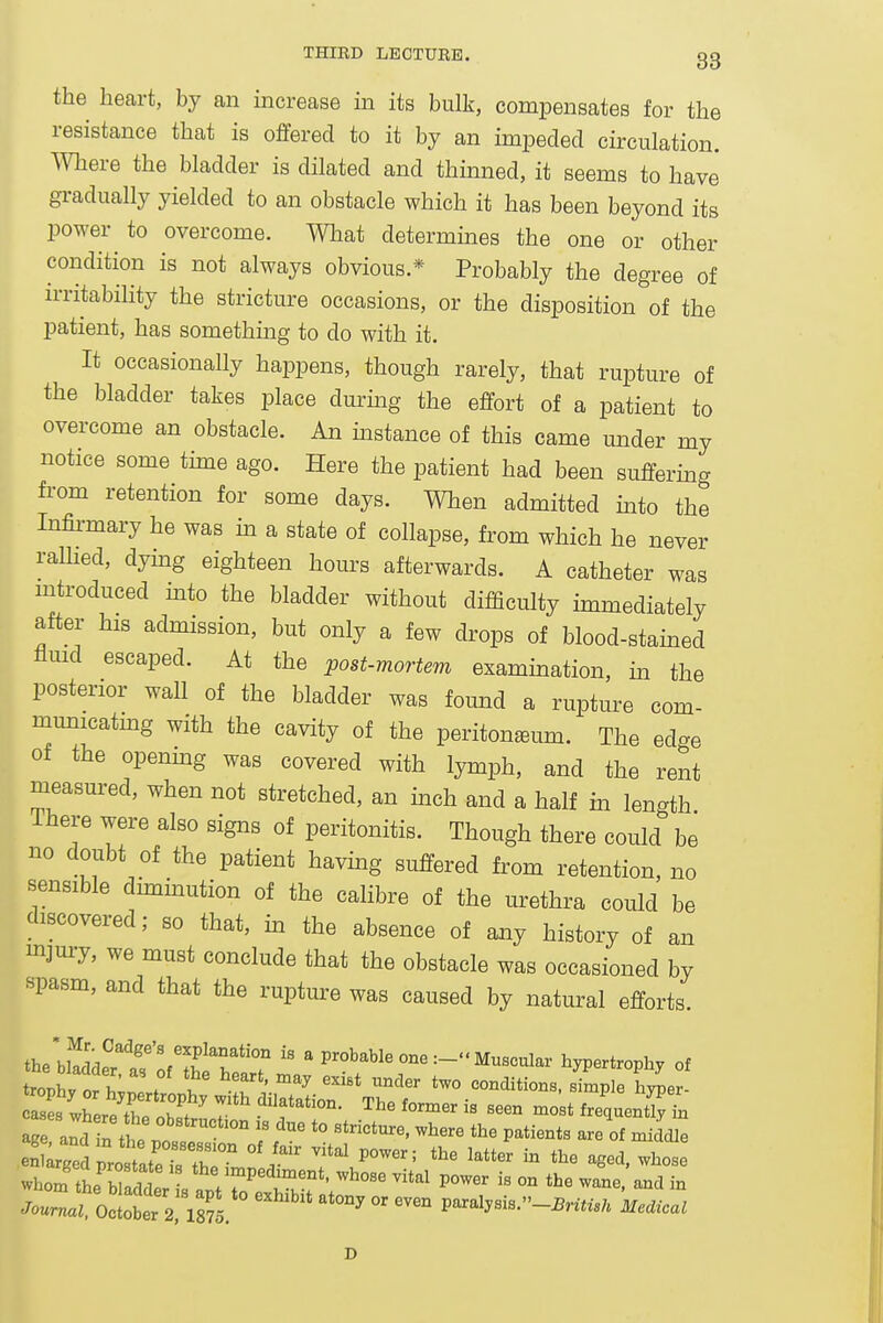 the heart, by an increase in its bulk, compensates for the resistance that is offered to it by an impeded circulation. Where the bladder is dilated and thmned, it seems to have gradually yielded to an obstacle which it has been beyond its power to overcome. Wliat determines the one or other condition is not always obvious.* Probably the degree of irritability the stricture occasions, or the disposition of the patient, has something to do with it. It occasionally happens, though rarely, that rupture of the bladder takes place durmg the effort of a patient to overcome an obstacle. An instance of this came mider my notice some time ago. Here the patient had been suffermg from retention for some days. When admitted mto the Infirmary he was ua a state of collapse, from which he never raUied, dymg eighteen hours afterwards. A catheter was introduced mto the bladder without difficulty immediately after his admission, but only a few drops of blood-stamed flmd escaped. At the post-mortem exammation, m the posterior wall of the bladder was found a rupture com- municatmg with the cavity of the peritoneum. The edge of the openmg was covered with lymph, and the rent measured, when not stretched, an inch and a half m length Ihere were also signs of peritonitis. Though there could be no doubt of the patient having suffered from retention, no sensible dhnmution of the calibre of the urethra could be discovered; so that, in the absence of any history of an mjury, we must conclude that the obstacle was occasioned by spasm, and that the rupture was caused by natural efforts. the bl!dde?t'of'Sf W  ' P™''^''^—Muscular hypertrophy of ^roV^yori;:!^^^^^^^^^ two conditions. Simple hyper- cases where thp n},!f T .'^f ^he former is seen most frequently in age aid rth. ° ^''^ ° f '° P^^^nts are of mik .eigedpir^'r ^^^^ - ^Sed, whose whom the b aS^^^^ -'^^ P-er is on the wane, and in