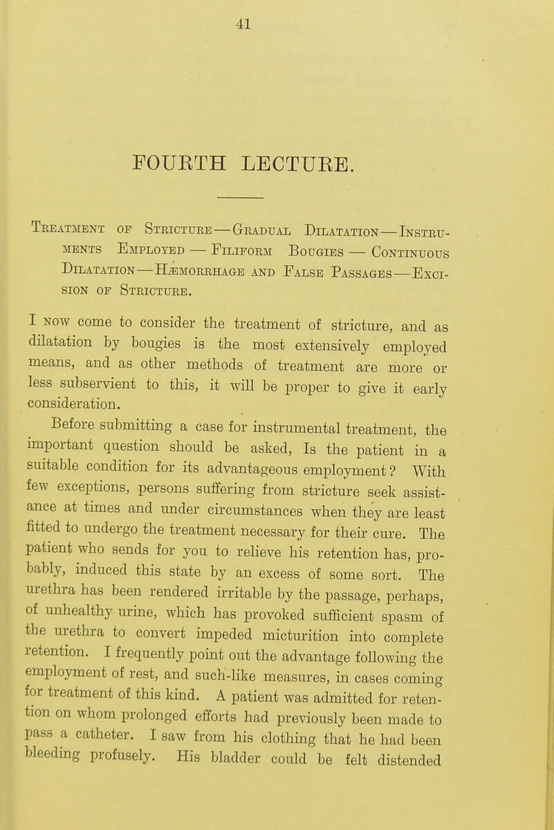 FOUETH LECTUKB. Teeatment of Stricture — Gradual Dilatation—Instru- ments Employed — Filiform Bougies — Continuous Dilatation—Hemorrhage and False Passages—Exci- sion OF Stricture. I NOW come to consider the treatment of stricture, and as dilatation by bougies is the most extensively employed means, and as other methods of treatment are more or less subservient to this, it will be proper to give it early consideration. Before submitting a case for mstrumental treatment, the important question should be asked, Is the patient in a suitable condition for its advantageous employment ? With few exceptions, persons suffering from stricture seek assist- ance at tunes and imder circumstances when they are least fitted to undergo the treatment necessary for their cure. The patient who sends for you to relieve his retention has, pro- bably, induced this state by an excess of some sort. The urethra has been rendered irritable by the passage, perhaps, of unhealthy urine, which has provoked sufficient spasm of the urethra to convert impeded micturition into complete retention. I frequently pomt out the advantage following the employment of rest, and such-like measures, in cases coming for treatment of this kind. A patient was admitted for reten- tion on whom prolonged efforts had previously been made to pass a catheter. I saw from his clothing that he had been bleeding profusely. His bladder could be felt distended