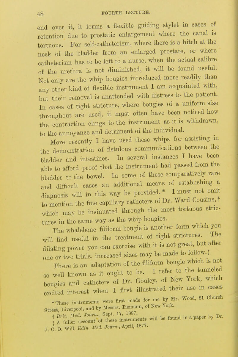 end over it, it forms a flexible guiding stylet in cases of retention due to prostatic enlargement where the canal is tortuous. For self-catheterism, where there is a hitch at the neck of the bladder from an enlarged prostate, or where catheterism has to be left to a nurse, when the actual calibre of the urethra is not dimmished, it will be found useful. Not only are the whip bougies introduced more readily than any other kind of flexible instrument I am acquainted with, but their removal is unattended with distress to the patient. In cases of tight stricture, where bougies of a uniform size throughout are used, it must often have been noticed how the contraction clmgs to the mstrument as it is withdrawn, to the annoyance and detrunent of the individual. More recently I have used these whips for assisting m the demonstration of fistulous communications between the bladder and mtestmes. In several mstances I have been able to afford proof that the instrument had passed from the bladder to the bowel. In some of these comparatively rare and difficult cases an additional means of estabhshmg a diagnosis will m this way be provided.* I must not omit to mention the fine capillary catheters of Dr. Ward Cousins, t which may be insinuated through the most tortuous stric- tures m the same way as the whip bougies. The whalebone filiform bougie is another form which you will find useful in the treatment of tight strictures. The dilatmg power you can exercise with it is not great but after one or two trials, increased sizes may be made to follow.. There is an adaptation of the filiform bougie which is not BO well known as it ought to be. I refer to the tunneled bougies and catheters of Dr. Gouley, of New York, which excited mterest when I first illustrated their use m cases .These instruments were first made for me by Mr. Wood, 81 Church Street, Liverpool, and by Messrs. Tiemann, of New York. irti^ —-^f'r^— wiU be found in a paper by Dr. J. 0. 0. Will, Ediii. Med. Joum., April, 1877.