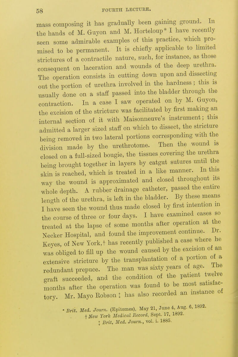 mass composing it has gradually been gaining ground. In the hands of M. Guyon and M. Horteloup* I have recently seen some admirable examples of this practice, which pro- mised to be permanent. It is chiefly apphcable to limited strictures of a contractile nature, such, for instance, as those consequent on laceration and wounds of the deep urethra. The operation consists in cutting down upon and dissectmg out the portion of urethra involved m the hardness ; this is usually done on a staff passed into the bladder through the contraction. In a case I saw operated on by M. Guyon, the excision of the stricture was facilitated by first makmg an internal section of it with Maisonneuve's instrument; this admitted a larger sized staff on which to dissect, the stricture being removed in two lateral portions correspondmg with the division made by the urethrotome. Then the wound is closed on a full-sized bougie, the tissues covermg the urethra being brought together in layers by catgut sutures until the skm is reached, which is treated in a like manner. In this way the wound is approximated and closed throughout its whole depth. A rubber drainage catheter, passed the entire length of the urethra, is left m the bladder. By these means I have seen the wound thus made closed by first intention m the course of three or four days. I have exammed cases so treated at the lapse of some months after operation at the Necker Hospital, and found the hnprovement contmue. Di. Keyes, of New York,! has recently published a case where he was obliged to fill up the womid caused by the excision of an extensive stricture by the transplantation of a portion ot a redundant prepuce. The man was sixty years of age. me graft succeeded, and the condition of the patient twelve months after the operation was found to be most satisfac- tory. Mr. Mayo Eobson t has also recorded an mstance ot • Brit. Med. Journ. (Epitomes), May 21, June 4. Aug. 6. 1892. t JVew York Medical Record, Sept. 17, 1892. + Brit. Med. Joum., vol. i. 1885.