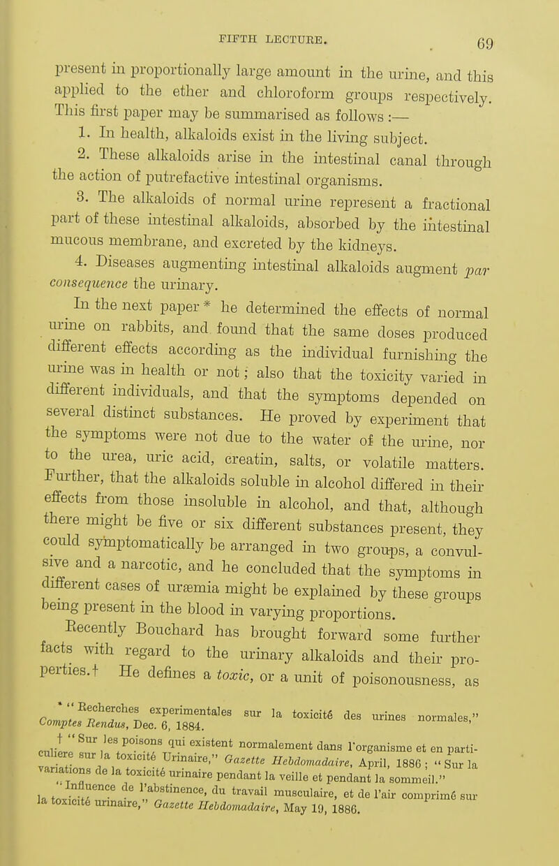 present iii proportionally large amount in the urine, and this apphed to the ether and chloroform groups respectively. This first paper may be summarised as follows :— 1. In health, alkaloids exist in the livmg subject. 2. These alkaloids arise m the mtestmal canal through the action of putrefactive intestinal organisms. 3. The alkaloids of normal urme represent a fractional part of these intestmal alkaloids, absorbed by the iiitestmal mucous membrane, and excreted by the kidneys. 4. Diseases augmenting intestmal alkaloids augment pm- consequence the urmary. In the nest paper * he determined the efi^ects of normal urme on rabbits, and found that the same doses produced different effects accordmg as the individual furnishmg the urme was in health or not; also that the toxicity varied in different individuals, and that the symptoms depended on several distinct substances. He proved by experiment that the symptoms were not due to the water of the urine, nor to the urea, uric acid, creatm, salts, or volatile matters. Further, that the alkaloids soluble m alcohol differed in their effects from those msoluble m alcohol, and that, although there might be five or six different substances present, they could syinptomatically be arranged in two groui^s, a convul- sive and a narcotic, and he concluded that the symptoms in different cases of uraemia might be explamed by these groups bemg present in the blood m varying proportions. Eecently Bouchard has brought forward some further facts with regard to the urmary alkaloids and their pro- perties, t He defines a toxic, or a unit of poisonousness, as ColZfTT^'l. experimentales siir la toxicitg des urines normales, i^omptes Rendus, Dec. 6, 1884. cnlilr ^^ normalement dans lorganisme et en parti- ariXrc^e^ °r I  ^^^^^^o.nadaire, April. 1886;  Sur la variations de la toxicity ur.naire pendant la veille et pendant la sommeil. U f^lr^''^ I'abstinence, du travail musculaire, et de I'air comprim6 sur Ja toxicite unnaire, Gazette Hebdomadaire, May 19, 1886