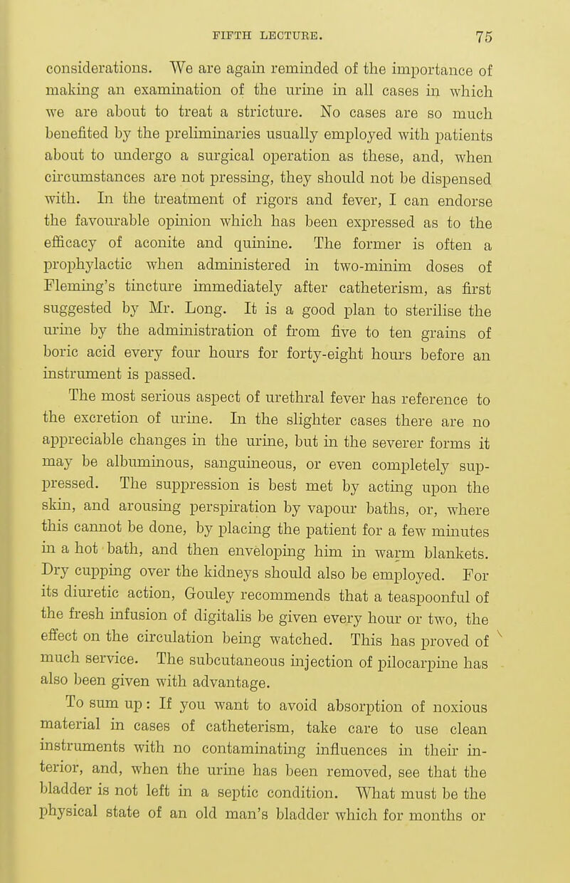 considerations. We are again reminded of the importance of making an examination of the urme m all cases in which we are about to treat a stricture. No cases are so much benefited by the preliminaries usually employed with patients about to undergo a surgical operation as these, and, when circumstances are not pressing, they should not be dispensed with. In the treatment of rigors and fever, I can endorse the favourable opmion which has been expressed as to the efficacy of aconite and quinine. The former is often a prophylactic when admmistered in two-minim doses of Flemmg's tinctm-e immediately after catheterism, as first suggested by Mr. Long. It is a good plan to steriHse the urme by the administration of from five to ten grains of boric acid every four hours for forty-eight hours before an instrument is passed. The most serious aspect of urethral fever has reference to the excretion of urine. In the slighter cases there are no appreciable changes in the urine, but in the severer forms it may be albummous, sangumeous, or even completely sup- pressed. The suppression is best met by acting upon the skin, and arousmg perspiration by vapour baths, or, where this cannot be done, by placing the patient for a few mmutes in a hot bath, and then envelopmg him m warm blankets. Dry cuppmg over the kidneys should also be employed. For its diuretic action, Gouley recommends that a teaspoonful of the fresh infusion of digitalis be given every hour or two, the effect on the circulation bemg watched. This has proved of much service. The subcutaneous mjection of pilocarpme has also been given with advantage. To sum up: If you want to avoid absorption of noxious material in cases of catheterism, take care to use clean instruments with no contaminating influences in their in- terior, and, when the urme has been removed, see that the bladder is not left in a septic condition. What must be the physical state of an old man's bladder which for months or