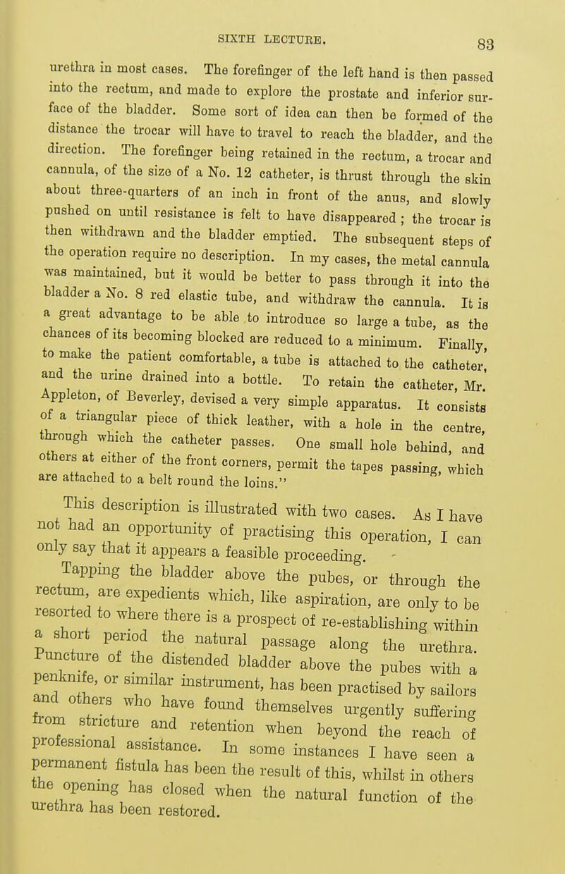 urethra in most cases. The forefinger of the left hand is then passed into the rectum, and made to explore the prostate and inferior sur- face of the bladder. Some sort of idea can then be formed of the distance the trocar will have to travel to reach the bladder, and the direction. The forefinger being retained in the rectum, a trocar and cannula, of the size of a No. 12 catheter, is thrust through the skin about three-quarters of an inch in front of the anus, and slowly pushed on until resistance is felt to have disappeared ; the trocar is then withdrawn and the bladder emptied. The subsequent steps of the operation require no description. In my cases, the metal cannula was maintained, but it would be better to pass through it into the bladder a No. 8 red elastic tube, and withdraw the cannula. It is a great advantage to be able , to introduce so large a tube, as the chances of its becoming blocked are reduced to a minimum. Finally to make the patient comfortable, a tube is attached to the catheter' and the urine drained into a bottle. To retain the catheter, Mr.' Appleton, of Beverley, devised a veiy simple apparatus. It consists of a triangular piece of thick leather, with a hole in the centre through which the catheter passes. One small hole behind, and' others at either of the front corners, permit the tapes passing, which are attached to a belt round the loins. This description is illustrated with two cases. As I have no had an opportunity of practismg this operation, I can only say that it appears a feasible proceedmg - Tappmg the bladder above the pubes, or through the rectmn are expedients which, like aspiration, are only to be lesorted to where there is a prospect of re-establishing within Puncture of the distended bladder above the pubes with a and^f.'' T'^'J i-Btrument, has been practised by sailors and others who have found themselves urgently suffering from stnc ,re and retention when beyond the reach of professional assistance. In some instances I have seen a permanent fistula has been the result of this, whilst in others he opemng has closed when the natural function of the. urethra has been restored.