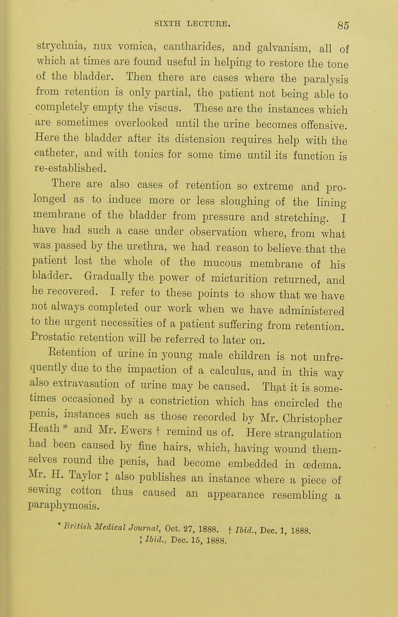 strychnia, nux vomica, cantharides, and galvanism, all of which at times are fomid useful in helpmg to restore the tone of the bladder. Then there are cases where the paralysis from retention is only partial, the patient not being able to completely empty the viscus. These are the mstances which are sometimes overlooked until the urine becomes offensive. Here the bladder after its distension requires help with the catheter, and with tonics for some time until its function is re-established. There are also cases of retention so extreme and pro- longed as to mduce more or less sloughmg of the Iming membrane of the bladder from pressure and stretching. I have had such a case under observation where, from what was passed by the urethra, we had reason to believe that the patient lost the whole of the mucous membrane of his bladder. Gradually the power of micturition returned, and he recovered. I refer to these points to show that we have not always completed our work when we have admmistered to the urgent necessities of a patient suffermg from retention. Prostatic retention will be referred to later on. Retention of urine in young male children is not unfre- quently due to the mipaction of a calculus, and m this way also extravasation of urme may be caused. That it is some- thnes occasioned by a constriction which has encircled the penis, instances such as those recorded by Mr. Christopher Heath* and Mr. Ewers f remmd us of. Here strangulation had been caused by fine hairs, which, havmg wound them- selves round the penis, had become embedded in cedema. Mr. H. Taylor I also publishes an instance where a piece of sewmg cotton thus caused an appearance resembling a paraphymosis. * British Medical Journal, Oct. 27, 1888. f Ibid., Dec. 1, 1888. t Ibid., Dec. 15, 1888.