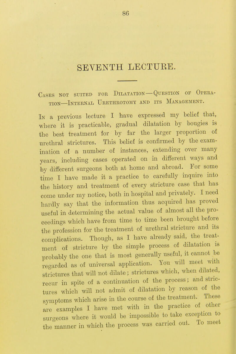 SEVENTH LECTUEE. Cases not suited for Dilatation—Question of Opera- tion—Internal Urethrotomy and its Management. In a previous lecture I have expressed my belief that, where it is practicable, gradual dilatation by bougies is the best treatment for by far the larger proportion of urethral strictures. This belief is confirmed by the exam- ination of a number of instances, extending over many years, including cases operated on m different ways and by different surgeons both at home and abroad. For some time I have made it a practice to carefully mquire into the history and treatment of every stricture case that has come mider my notice, both in hospital and privately. I need hardly say that the mformation thus acquired has proved useful in determinmg the actual value of almost all the pro- ceedings which have from time to time been brought before the profession for the treatment of urethral stricture and its complications. Though, as I have already said, the treat- ment of stricture by the simple process of dilatation is probably the one that is most generally useful, it cannot be regarded as of universal application. You will meet with strictures that will not dilate; strictures which, when dilated, recur m spite of a continuation of the process; and stric- tures which will not admit of dilatation by reason of the symptoms which arise in the course of the treatment. These are examples I have met with in the practice of other surgeons where it would be impossible to take exception to the manner in which the process was carried out. To meet