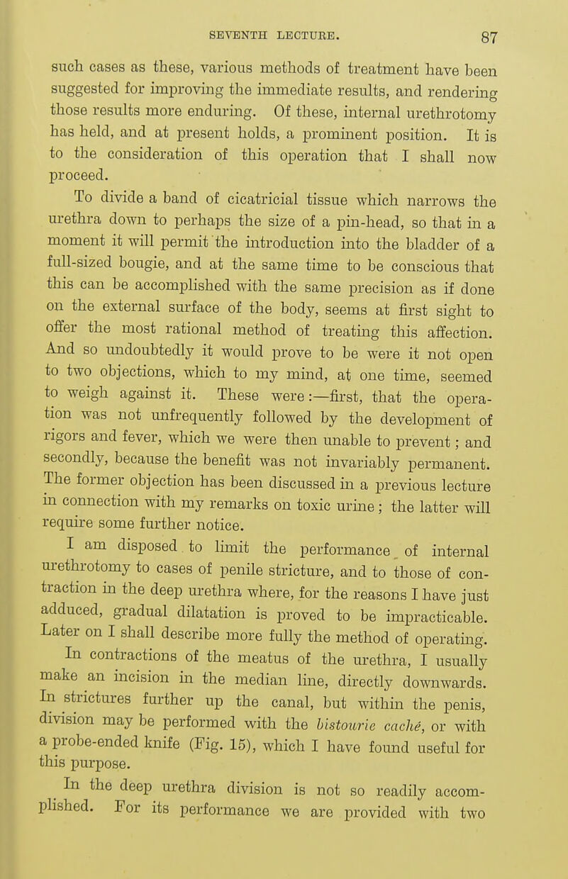 such cases as these, various methods of treatment have been suggested for improving the immediate results, and rendermg those results more enduring. Of these, internal urethrotomy has held, and at present holds, a prominent position. It is to the consideration of this operation that I shall now proceed. To divide a band of cicatricial tissue which narrows the urethra down to perhaps the size of a pm-head, so that m a moment it will permit the mtroduction into the bladder of a full-sized bougie, and at the same time to be conscious that this can be accomplished with the same precision as if done on the external surface of the body, seems at first sight to offer the most rational method of treatmg this affection. And so undoubtedly it would prove to be were it not open to two objections, which to my mind, at one tune, seemed to weigh agamst it. These were:—first, that the opera- tion was not unfrequently followed by the development of rigors and fever, which we were then miable to prevent; and secondly, because the benefit was not invariably permanent. The former objection has been discussed in a previous lecture m connection with my remarks on toxic urme; the latter will require some further notice. I am disposed to limit the performance _ of internal urethrotomy to cases of penile stricture, and to those of con- traction in the deep urethra where, for the reasons I have just adduced, gradual dilatation is proved to be impracticable. Later on I shall describe more fully the method of operating. In contractions of the meatus of the urethra, I usually make an incision m the median line, directly downwards. In strictures further up the canal, but within the penis, division may be performed with the bistourie cache, or with a probe-ended knife (Fig. 15), which I have found useful for this purpose. ^ In the deep urethra division is not so readily accom- phshed. For its performance we are provided with two