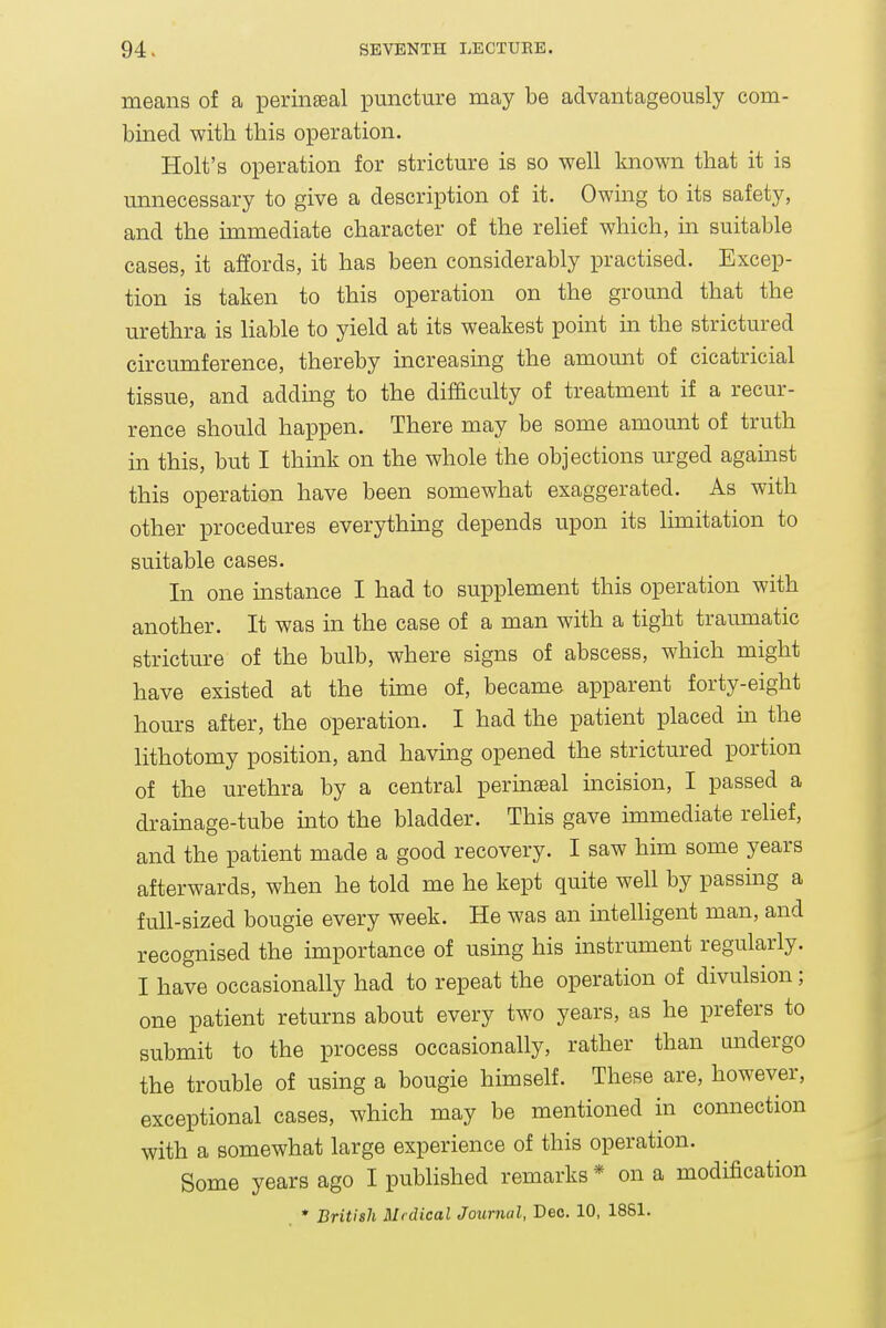 means of a perinseal puncture may be advantageously com- bined with this operation. Holt's operation for stricture is so well known that it is unnecessary to give a description of it. Owmg to its safety, and the immediate character of the relief which, in suitable cases, it affords, it has been considerably practised. Excep- tion is taken to this operation on the ground that the urethra is liable to yield at its weakest point in the strictured circumference, thereby increasmg the amount of cicatricial tissue, and adding to the difficulty of treatment if a recur- rence should happen. There may be some amount of truth in this, but I think on the whole the objections urged against this operation have been somewhat exaggerated. As with other procedures everything depends upon its limitation to suitable cases. In one instance I had to supplement this operation with another. It was in the case of a man with a tight traumatic stricture of the bulb, where signs of abscess, which might have existed at the time of, became apparent forty-eight hours after, the operation. I had the patient placed m the lithotomy position, and having opened the strictured portion of the urethra by a central permaeal mcision, I passed a drainage-tube into the bladder. This gave immediate relief, and the patient made a good recovery. I saw him some years afterwards, when he told me he kept quite well by passmg a full-sized bougie every week. He was an intelligent man, and recognised the importance of using his instrument regularly. I have occasionally had to repeat the operation of divulsion; one patient returns about every two years, as he prefers to submit to the process occasionally, rather than undergo the trouble of using a bougie himself. These are, however, exceptional cases, which may be mentioned hi connection with a somewhat large experience of this operation. Some years ago I published remarks * on a modification * British Medical Journal, Deo. 10, 1861.