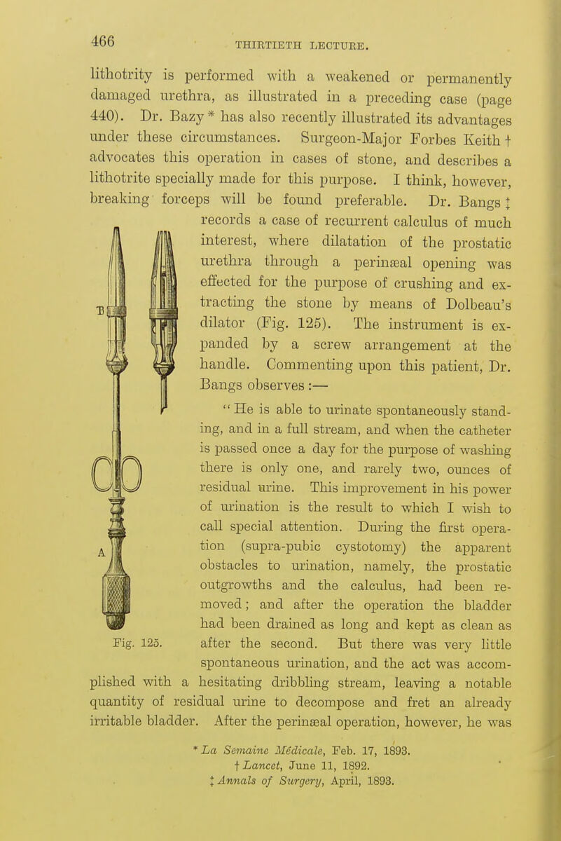 THIRTIETH LECTURE. lithotrity is performed with a weakened or permanently damaged urethra, as illustrated in a preceding case (page 440). Dr. Bazy* has also recently illustrated its advantages under these circumstances. Surgeon-Major Forbes Keith f advocates this operation in cases of stone, and describes a lithotrite specially made for this purpose. I think, however, breaking forceps will be found preferable. Dr. Bangs I records a case of recurrent calculus of much interest, where dilatation of the prostatic urethra through a perinseal opening was effected for the purpose of crushing and ex- tracting the stone by means of Dolbeau's dilator (Fig. 125). The instrument is ex- panded by a screw arrangement at the handle. Commenting upon this patient, Dr. Bangs observes:— He is able to urinate spontaneously stand- ing, and in a full stream, and when the catheter is passed once a day for the purpose of washing there is only one, and rarely two, ounces of residual urine. This improvement in his power of urination is the result to which I wish to call special attention. During the first opera- tion (supra-pubic cystotomy) the apparent obstacles to urination, namely, the prostatic outgrowths and the calculus, had been re- moved ; and after the operation the bladder had been drained as long and kept as clean as Fig. 125. after the second. But there was very little spontaneous urination, and the act was accom- plished with a hesitating dribbling stream, leaving a notable quantity of residual urine to decompose and fret an already irritable bladder. After the perineal operation, however, he was * La Semainc Medicale, Feb. 17, 1893. t Lancet, June 11, 1892. I Annals of Surgery, April, 1893.